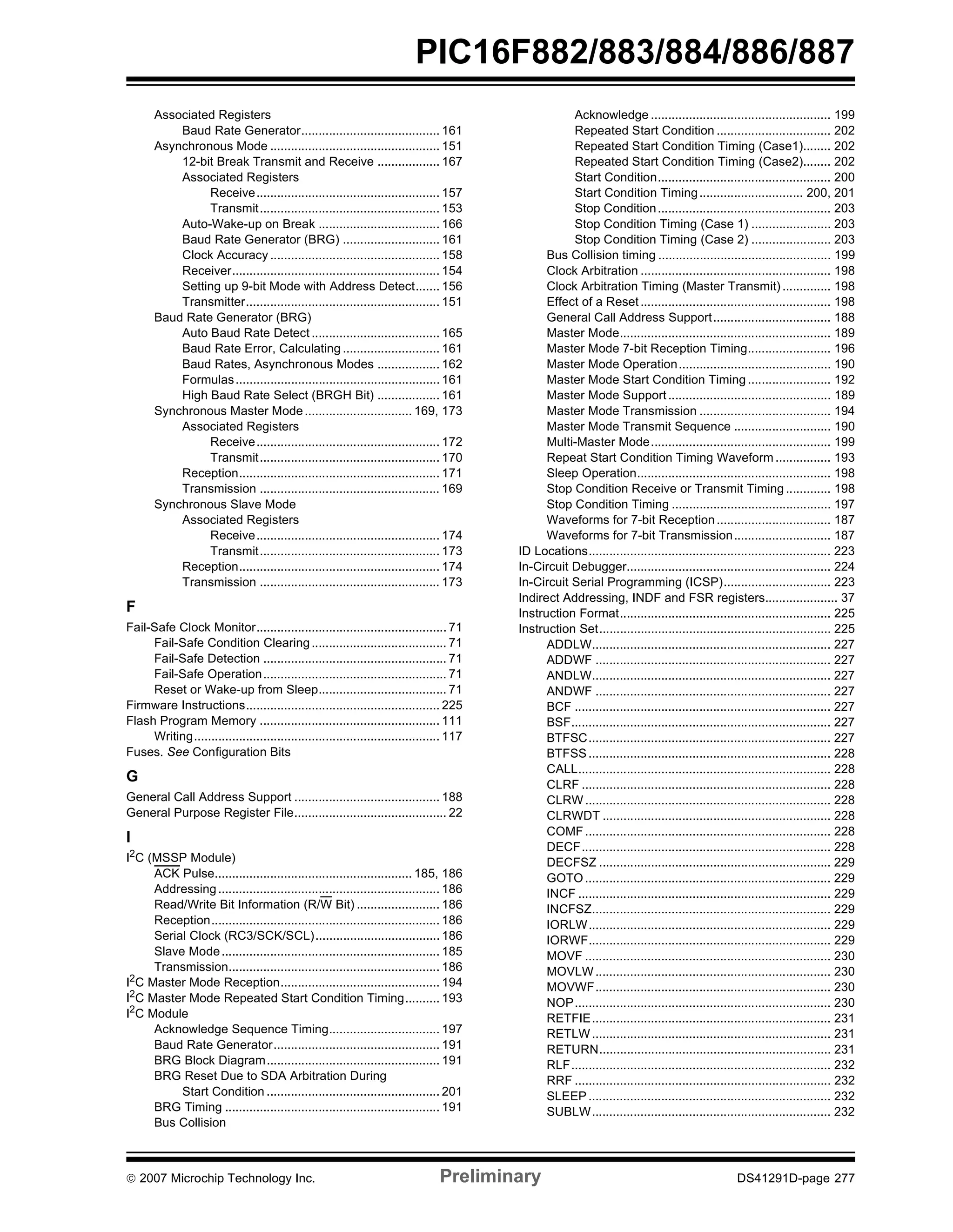PIC16F882/883/884/886/887 
Associated Registers 
Baud Rate Generator........................................ 161 
Asynchronous Mode ................................................. 151 
12-bit Break Transmit and Receive .................. 167 
Associated Registers 
Receive..................................................... 157 
Transmit.................................................... 153 
Auto-Wake-up on Break ................................... 166 
Baud Rate Generator (BRG) ............................ 161 
Clock Accuracy ................................................. 158 
Receiver............................................................ 154 
Setting up 9-bit Mode with Address Detect....... 156 
Transmitter........................................................ 151 
Baud Rate Generator (BRG) 
Auto Baud Rate Detect ..................................... 165 
Baud Rate Error, Calculating ............................ 161 
Baud Rates, Asynchronous Modes .................. 162 
Formulas........................................................... 161 
High Baud Rate Select (BRGH Bit) .................. 161 
Synchronous Master Mode ............................... 169, 173 
Associated Registers 
Receive..................................................... 172 
Transmit.................................................... 170 
Reception.......................................................... 171 
Transmission .................................................... 169 
Synchronous Slave Mode 
Associated Registers 
Receive..................................................... 174 
Transmit.................................................... 173 
Reception.......................................................... 174 
Transmission .................................................... 173 
F 
Fail-Safe Clock Monitor....................................................... 71 
Fail-Safe Condition Clearing ....................................... 71 
Fail-Safe Detection ..................................................... 71 
Fail-Safe Operation..................................................... 71 
Reset or Wake-up from Sleep..................................... 71 
Firmware Instructions........................................................ 225 
Flash Program Memory .................................................... 111 
Writing....................................................................... 117 
Fuses. See Configuration Bits 
G 
General Call Address Support .......................................... 188 
General Purpose Register File............................................ 22 
I 
I2C (MSSP Module) 
ACK Pulse......................................................... 185, 186 
Addressing................................................................ 186 
Read/Write Bit Information (R/W Bit) ........................ 186 
Reception.................................................................. 186 
Serial Clock (RC3/SCK/SCL).................................... 186 
Slave Mode............................................................... 185 
Transmission............................................................. 186 
I2C Master Mode Reception.............................................. 194 
I2C Master Mode Repeated Start Condition Timing.......... 193 
I2C Module 
Acknowledge Sequence Timing................................ 197 
Baud Rate Generator................................................ 191 
BRG Block Diagram.................................................. 191 
BRG Reset Due to SDA Arbitration During 
Start Condition .................................................. 201 
BRG Timing .............................................................. 191 
Bus Collision 
Acknowledge .................................................... 199 
Repeated Start Condition ................................. 202 
Repeated Start Condition Timing (Case1)........ 202 
Repeated Start Condition Timing (Case2)........ 202 
Start Condition.................................................. 200 
Start Condition Timing.............................. 200, 201 
Stop Condition.................................................. 203 
Stop Condition Timing (Case 1) ....................... 203 
Stop Condition Timing (Case 2) ....................... 203 
Bus Collision timing .................................................. 199 
Clock Arbitration ....................................................... 198 
Clock Arbitration Timing (Master Transmit) .............. 198 
Effect of a Reset ....................................................... 198 
General Call Address Support.................................. 188 
Master Mode............................................................. 189 
Master Mode 7-bit Reception Timing........................ 196 
Master Mode Operation............................................ 190 
Master Mode Start Condition Timing ........................ 192 
Master Mode Support ............................................... 189 
Master Mode Transmission ...................................... 194 
Master Mode Transmit Sequence ............................ 190 
Multi-Master Mode.................................................... 199 
Repeat Start Condition Timing Waveform ................ 193 
Sleep Operation........................................................ 198 
Stop Condition Receive or Transmit Timing ............. 198 
Stop Condition Timing .............................................. 197 
Waveforms for 7-bit Reception................................. 187 
Waveforms for 7-bit Transmission............................ 187 
ID Locations...................................................................... 223 
In-Circuit Debugger........................................................... 224 
In-Circuit Serial Programming (ICSP)............................... 223 
Indirect Addressing, INDF and FSR registers..................... 37 
Instruction Format............................................................. 225 
Instruction Set................................................................... 225 
ADDLW..................................................................... 227 
ADDWF .................................................................... 227 
ANDLW..................................................................... 227 
ANDWF .................................................................... 227 
BCF .......................................................................... 227 
BSF........................................................................... 227 
BTFSC...................................................................... 227 
BTFSS...................................................................... 228 
CALL......................................................................... 228 
CLRF ........................................................................ 228 
CLRW....................................................................... 228 
CLRWDT .................................................................. 228 
COMF....................................................................... 228 
DECF........................................................................ 228 
DECFSZ ................................................................... 229 
GOTO....................................................................... 229 
INCF ......................................................................... 229 
INCFSZ..................................................................... 229 
IORLW...................................................................... 229 
IORWF...................................................................... 229 
MOVF ....................................................................... 230 
MOVLW.................................................................... 230 
MOVWF.................................................................... 230 
NOP.......................................................................... 230 
RETFIE..................................................................... 231 
RETLW..................................................................... 231 
RETURN................................................................... 231 
RLF........................................................................... 232 
RRF .......................................................................... 232 
SLEEP...................................................................... 232 
SUBLW..................................................................... 232 
© 2007 Microchip Technology Inc. Preliminary DS41291D-page 277 
 