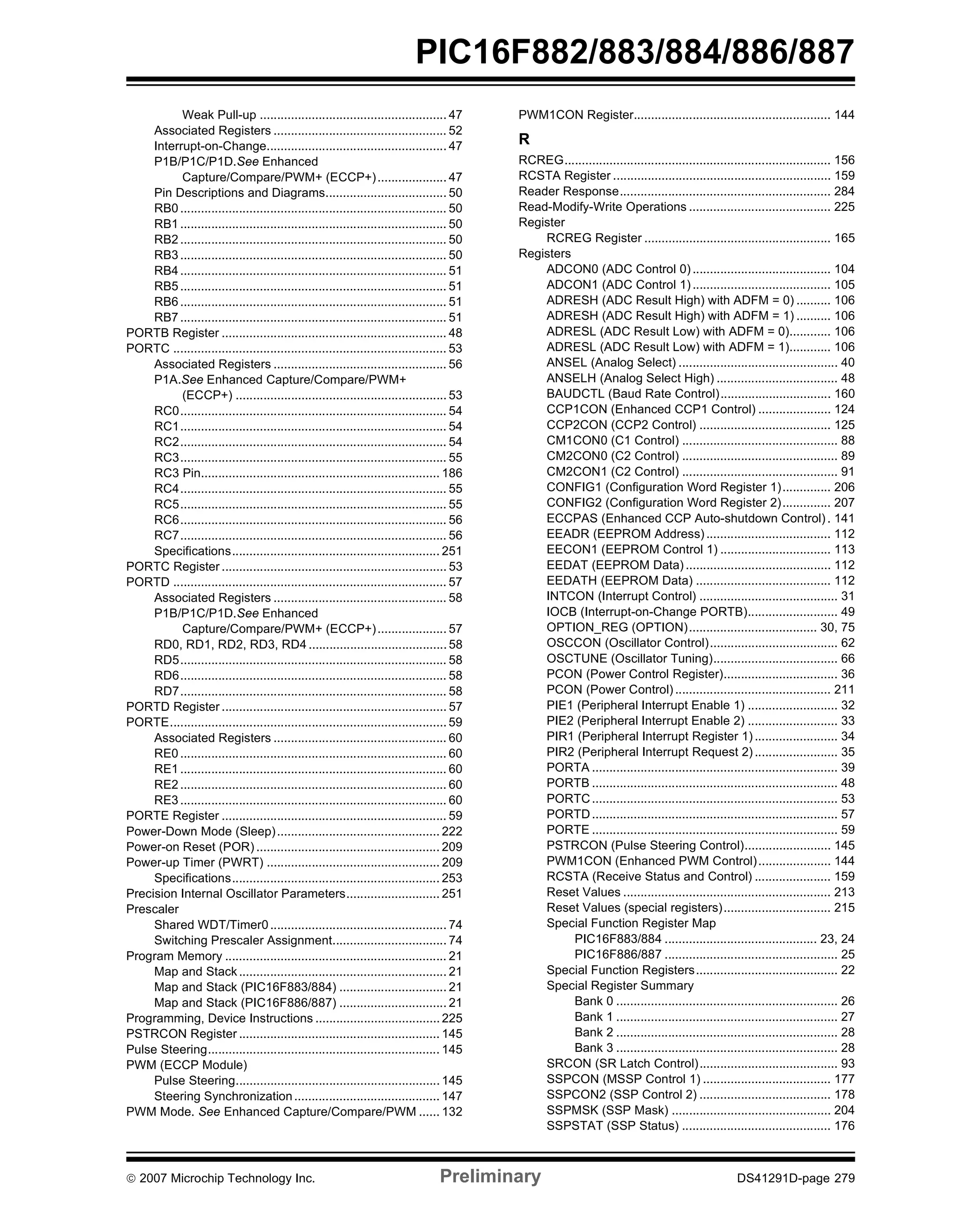 PIC16F882/883/884/886/887 
Weak Pull-up ...................................................... 47 
Associated Registers .................................................. 52 
Interrupt-on-Change.................................................... 47 
P1B/P1C/P1D.See Enhanced 
Capture/Compare/PWM+ (ECCP+) .................... 47 
Pin Descriptions and Diagrams................................... 50 
RB0............................................................................. 50 
RB1............................................................................. 50 
RB2............................................................................. 50 
RB3............................................................................. 50 
RB4............................................................................. 51 
RB5............................................................................. 51 
RB6............................................................................. 51 
RB7............................................................................. 51 
PORTB Register ................................................................. 48 
PORTC ............................................................................... 53 
Associated Registers .................................................. 56 
P1A.See Enhanced Capture/Compare/PWM+ 
(ECCP+) ............................................................. 53 
RC0............................................................................. 54 
RC1............................................................................. 54 
RC2............................................................................. 54 
RC3............................................................................. 55 
RC3 Pin..................................................................... 186 
RC4............................................................................. 55 
RC5............................................................................. 55 
RC6............................................................................. 56 
RC7............................................................................. 56 
Specifications............................................................ 251 
PORTC Register ................................................................. 53 
PORTD ............................................................................... 57 
Associated Registers .................................................. 58 
P1B/P1C/P1D.See Enhanced 
Capture/Compare/PWM+ (ECCP+) .................... 57 
RD0, RD1, RD2, RD3, RD4 ........................................ 58 
RD5............................................................................. 58 
RD6............................................................................. 58 
RD7............................................................................. 58 
PORTD Register ................................................................. 57 
PORTE................................................................................ 59 
Associated Registers .................................................. 60 
RE0............................................................................. 60 
RE1............................................................................. 60 
RE2............................................................................. 60 
RE3............................................................................. 60 
PORTE Register ................................................................. 59 
Power-Down Mode (Sleep)............................................... 222 
Power-on Reset (POR) ..................................................... 209 
Power-up Timer (PWRT) .................................................. 209 
Specifications............................................................ 253 
Precision Internal Oscillator Parameters........................... 251 
Prescaler 
Shared WDT/Timer0................................................... 74 
Switching Prescaler Assignment................................. 74 
Program Memory ................................................................ 21 
Map and Stack ............................................................ 21 
Map and Stack (PIC16F883/884) ............................... 21 
Map and Stack (PIC16F886/887) ............................... 21 
Programming, Device Instructions .................................... 225 
PSTRCON Register .......................................................... 145 
Pulse Steering................................................................... 145 
PWM (ECCP Module) 
Pulse Steering........................................................... 145 
Steering Synchronization.......................................... 147 
PWM Mode. See Enhanced Capture/Compare/PWM ...... 132 
PWM1CON Register......................................................... 144 
R 
RCREG............................................................................. 156 
RCSTA Register ............................................................... 159 
Reader Response............................................................. 284 
Read-Modify-Write Operations ......................................... 225 
Register 
RCREG Register ...................................................... 165 
Registers 
ADCON0 (ADC Control 0) ........................................ 104 
ADCON1 (ADC Control 1) ........................................ 105 
ADRESH (ADC Result High) with ADFM = 0) .......... 106 
ADRESH (ADC Result High) with ADFM = 1) .......... 106 
ADRESL (ADC Result Low) with ADFM = 0)............ 106 
ADRESL (ADC Result Low) with ADFM = 1)............ 106 
ANSEL (Analog Select) .............................................. 40 
ANSELH (Analog Select High) ................................... 48 
BAUDCTL (Baud Rate Control)................................ 160 
CCP1CON (Enhanced CCP1 Control) ..................... 124 
CCP2CON (CCP2 Control) ...................................... 125 
CM1CON0 (C1 Control) ............................................. 88 
CM2CON0 (C2 Control) ............................................. 89 
CM2CON1 (C2 Control) ............................................. 91 
CONFIG1 (Configuration Word Register 1).............. 206 
CONFIG2 (Configuration Word Register 2).............. 207 
ECCPAS (Enhanced CCP Auto-shutdown Control) . 141 
EEADR (EEPROM Address) .................................... 112 
EECON1 (EEPROM Control 1) ................................ 113 
EEDAT (EEPROM Data) .......................................... 112 
EEDATH (EEPROM Data) ....................................... 112 
INTCON (Interrupt Control) ........................................ 31 
IOCB (Interrupt-on-Change PORTB).......................... 49 
OPTION_REG (OPTION)..................................... 30, 75 
OSCCON (Oscillator Control)..................................... 62 
OSCTUNE (Oscillator Tuning).................................... 66 
PCON (Power Control Register)................................. 36 
PCON (Power Control) ............................................. 211 
PIE1 (Peripheral Interrupt Enable 1) .......................... 32 
PIE2 (Peripheral Interrupt Enable 2) .......................... 33 
PIR1 (Peripheral Interrupt Register 1) ........................ 34 
PIR2 (Peripheral Interrupt Request 2) ........................ 35 
PORTA ....................................................................... 39 
PORTB ....................................................................... 48 
PORTC....................................................................... 53 
PORTD....................................................................... 57 
PORTE ....................................................................... 59 
PSTRCON (Pulse Steering Control)......................... 145 
PWM1CON (Enhanced PWM Control) ..................... 144 
RCSTA (Receive Status and Control) ...................... 159 
Reset Values ............................................................ 213 
Reset Values (special registers)............................... 215 
Special Function Register Map 
PIC16F883/884 ............................................ 23, 24 
PIC16F886/887 .................................................. 25 
Special Function Registers......................................... 22 
Special Register Summary 
Bank 0 ................................................................ 26 
Bank 1 ................................................................ 27 
Bank 2 ................................................................ 28 
Bank 3 ................................................................ 28 
SRCON (SR Latch Control)........................................ 93 
SSPCON (MSSP Control 1) ..................................... 177 
SSPCON2 (SSP Control 2) ...................................... 178 
SSPMSK (SSP Mask) .............................................. 204 
SSPSTAT (SSP Status) ........................................... 176 
© 2007 Microchip Technology Inc. Preliminary DS41291D-page 279 
 