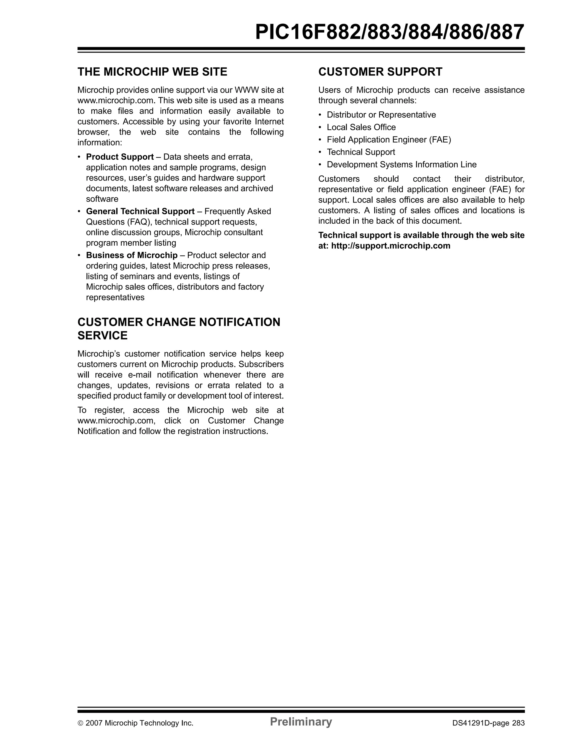 PIC16F882/883/884/886/887 
THE MICROCHIP WEB SITE 
Microchip provides online support via our WWW site at 
www.microchip.com. This web site is used as a means 
to make files and information easily available to 
customers. Accessible by using your favorite Internet 
browser, the web site contains the following 
information: 
• Product Support – Data sheets and errata, 
application notes and sample programs, design 
resources, user’s guides and hardware support 
documents, latest software releases and archived 
software 
• General Technical Support – Frequently Asked 
Questions (FAQ), technical support requests, 
online discussion groups, Microchip consultant 
program member listing 
• Business of Microchip – Product selector and 
ordering guides, latest Microchip press releases, 
listing of seminars and events, listings of 
Microchip sales offices, distributors and factory 
representatives 
CUSTOMER CHANGE NOTIFICATION 
SERVICE 
Microchip’s customer notification service helps keep 
customers current on Microchip products. Subscribers 
will receive e-mail notification whenever there are 
changes, updates, revisions or errata related to a 
specified product family or development tool of interest. 
To register, access the Microchip web site at 
www.microchip.com, click on Customer Change 
Notification and follow the registration instructions. 
CUSTOMER SUPPORT 
Users of Microchip products can receive assistance 
through several channels: 
• Distributor or Representative 
• Local Sales Office 
• Field Application Engineer (FAE) 
• Technical Support 
• Development Systems Information Line 
Customers should contact their distributor, 
representative or field application engineer (FAE) for 
support. Local sales offices are also available to help 
customers. A listing of sales offices and locations is 
included in the back of this document. 
Technical support is available through the web site 
at: http://support.microchip.com 
© 2007 Microchip Technology Inc. Preliminary DS41291D-page 283 
 