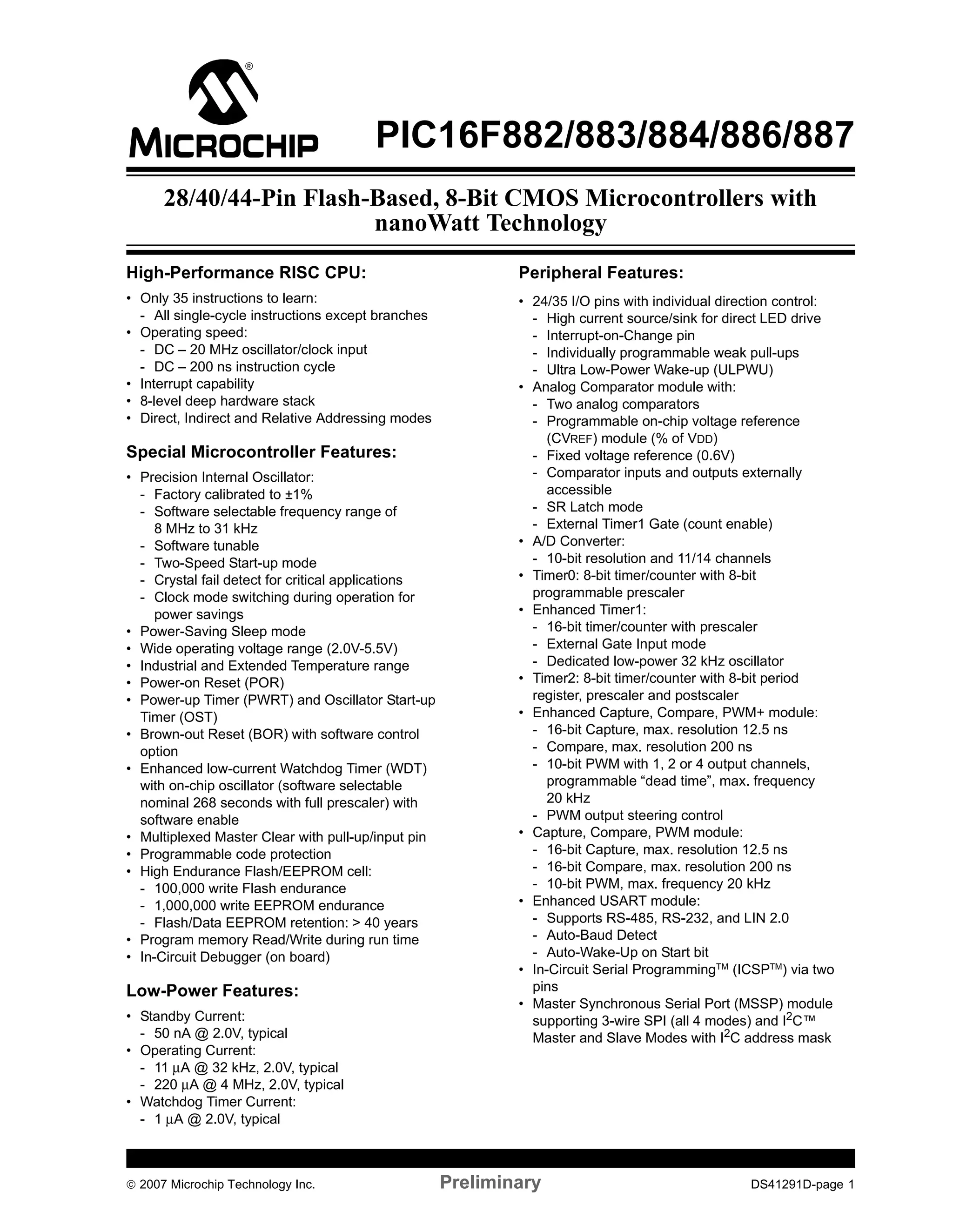 PIC16F882/883/884/886/887 
28/40/44-Pin Flash-Based, 8-Bit CMOS Microcontrollers with 
nanoWatt Technology 
High-Performance RISC CPU: 
• Only 35 instructions to learn: 
- All single-cycle instructions except branches 
• Operating speed: 
- DC – 20 MHz oscillator/clock input 
- DC – 200 ns instruction cycle 
• Interrupt capability 
• 8-level deep hardware stack 
• Direct, Indirect and Relative Addressing modes 
Special Microcontroller Features: 
• Precision Internal Oscillator: 
- Factory calibrated to ±1% 
- Software selectable frequency range of 
8 MHz to 31 kHz 
- Software tunable 
- Two-Speed Start-up mode 
- Crystal fail detect for critical applications 
- Clock mode switching during operation for 
power savings 
• Power-Saving Sleep mode 
• Wide operating voltage range (2.0V-5.5V) 
• Industrial and Extended Temperature range 
• Power-on Reset (POR) 
• Power-up Timer (PWRT) and Oscillator Start-up 
Timer (OST) 
• Brown-out Reset (BOR) with software control 
option 
• Enhanced low-current Watchdog Timer (WDT) 
with on-chip oscillator (software selectable 
nominal 268 seconds with full prescaler) with 
software enable 
• Multiplexed Master Clear with pull-up/input pin 
• Programmable code protection 
• High Endurance Flash/EEPROM cell: 
- 100,000 write Flash endurance 
- 1,000,000 write EEPROM endurance 
- Flash/Data EEPROM retention: > 40 years 
• Program memory Read/Write during run time 
• In-Circuit Debugger (on board) 
Low-Power Features: 
• Standby Current: 
- 50 nA @ 2.0V, typical 
• Operating Current: 
- 11μA @ 32 kHz, 2.0V, typical 
- 220μA @ 4 MHz, 2.0V, typical 
• Watchdog Timer Current: 
- 1μA @ 2.0V, typical 
Peripheral Features: 
• 24/35 I/O pins with individual direction control: 
- High current source/sink for direct LED drive 
- Interrupt-on-Change pin 
- Individually programmable weak pull-ups 
- Ultra Low-Power Wake-up (ULPWU) 
• Analog Comparator module with: 
- Two analog comparators 
- Programmable on-chip voltage reference 
(CVREF) module (% of VDD) 
- Fixed voltage reference (0.6V) 
- Comparator inputs and outputs externally 
accessible 
- SR Latch mode 
- External Timer1 Gate (count enable) 
• A/D Converter: 
- 10-bit resolution and 11/14 channels 
• Timer0: 8-bit timer/counter with 8-bit 
programmable prescaler 
• Enhanced Timer1: 
- 16-bit timer/counter with prescaler 
- External Gate Input mode 
- Dedicated low-power 32 kHz oscillator 
• Timer2: 8-bit timer/counter with 8-bit period 
register, prescaler and postscaler 
• Enhanced Capture, Compare, PWM+ module: 
- 16-bit Capture, max. resolution 12.5 ns 
- Compare, max. resolution 200 ns 
- 10-bit PWM with 1, 2 or 4 output channels, 
programmable “dead time”, max. frequency 
20 kHz 
- PWM output steering control 
• Capture, Compare, PWM module: 
- 16-bit Capture, max. resolution 12.5 ns 
- 16-bit Compare, max. resolution 200 ns 
- 10-bit PWM, max. frequency 20 kHz 
• Enhanced USART module: 
- Supports RS-485, RS-232, and LIN 2.0 
- Auto-Baud Detect 
- Auto-Wake-Up on Start bit 
• In-Circuit Serial ProgrammingTM (ICSPTM) via two 
pins 
• Master Synchronous Serial Port (MSSP) module 
supporting 3-wire SPI (all 4 modes) and I2C™ 
Master and Slave Modes with I2C address mask 
© 2007 Microchip Technology Inc. Preliminary DS41291D-page 1 
 