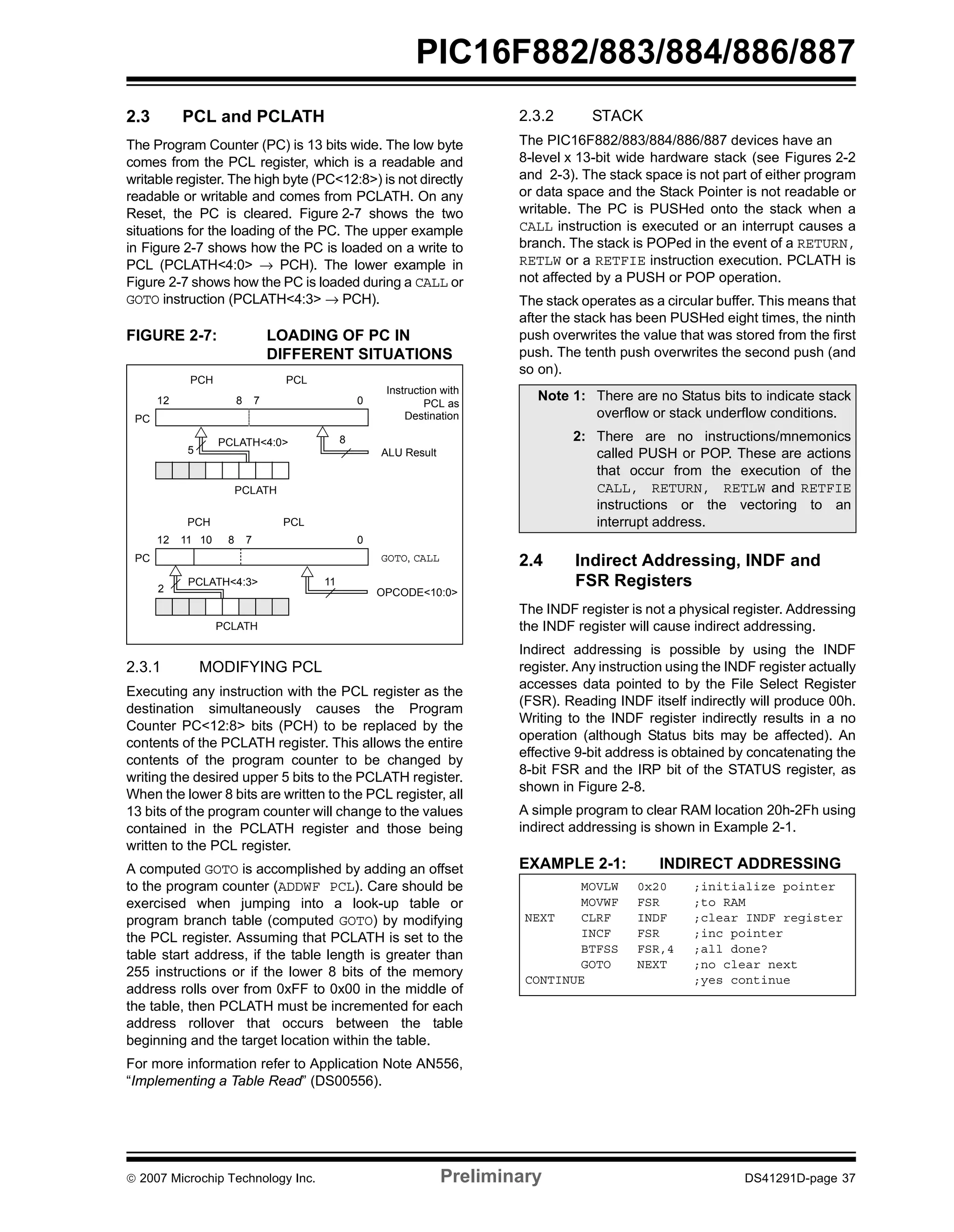 PIC16F882/883/884/886/887 
2.3 PCL and PCLATH 
The Program Counter (PC) is 13 bits wide. The low byte 
comes from the PCL register, which is a readable and 
writable register. The high byte (PC<12:8>) is not directly 
readable or writable and comes from PCLATH. On any 
Reset, the PC is cleared. Figure 2-7 shows the two 
situations for the loading of the PC. The upper example 
in Figure 2-7 shows how the PC is loaded on a write to 
PCL (PCLATH<4:0> → PCH). The lower example in 
Figure 2-7 shows how the PC is loaded during a CALL or 
GOTO instruction (PCLATH<4:3> → PCH). 
FIGURE 2-7: LOADING OF PC IN 
DIFFERENT SITUATIONS 
PC 
PCH PCL 
12 8 7 0 
5 
PCLATH<4:0> 
PCLATH 
Instruction with 
PCL as 
Destination 
ALU Result 
GOTO, CALL 
OPCODE<10:0> 
8 
PC 
PCH PCL 
12 11 10 0 
8 7 
PCLATH<4:3> 11 
2 
PCLATH 
2.3.1 MODIFYING PCL 
Executing any instruction with the PCL register as the 
destination simultaneously causes the Program 
Counter PC<12:8> bits (PCH) to be replaced by the 
contents of the PCLATH register. This allows the entire 
contents of the program counter to be changed by 
writing the desired upper 5 bits to the PCLATH register. 
When the lower 8 bits are written to the PCL register, all 
13 bits of the program counter will change to the values 
contained in the PCLATH register and those being 
written to the PCL register. 
A computed GOTO is accomplished by adding an offset 
to the program counter (ADDWF PCL). Care should be 
exercised when jumping into a look-up table or 
program branch table (computed GOTO) by modifying 
the PCL register. Assuming that PCLATH is set to the 
table start address, if the table length is greater than 
255 instructions or if the lower 8 bits of the memory 
address rolls over from 0xFF to 0x00 in the middle of 
the table, then PCLATH must be incremented for each 
address rollover that occurs between the table 
beginning and the target location within the table. 
For more information refer to Application Note AN556, 
“Implementing a Table Read” (DS00556). 
2.3.2 STACK 
The PIC16F882/883/884/886/887 devices have an 
8-level x 13-bit wide hardware stack (see Figures 2-2 
and 2-3). The stack space is not part of either program 
or data space and the Stack Pointer is not readable or 
writable. The PC is PUSHed onto the stack when a 
CALL instruction is executed or an interrupt causes a 
branch. The stack is POPed in the event of a RETURN, 
RETLW or a RETFIE instruction execution. PCLATH is 
not affected by a PUSH or POP operation. 
The stack operates as a circular buffer. This means that 
after the stack has been PUSHed eight times, the ninth 
push overwrites the value that was stored from the first 
push. The tenth push overwrites the second push (and 
so on). 
Note 1: There are no Status bits to indicate stack 
overflow or stack underflow conditions. 
2: There are no instructions/mnemonics 
called PUSH or POP. These are actions 
that occur from the execution of the 
CALL, RETURN, RETLW and RETFIE 
instructions or the vectoring to an 
interrupt address. 
2.4 Indirect Addressing, INDF and 
FSR Registers 
The INDF register is not a physical register. Addressing 
the INDF register will cause indirect addressing. 
Indirect addressing is possible by using the INDF 
register. Any instruction using the INDF register actually 
accesses data pointed to by the File Select Register 
(FSR). Reading INDF itself indirectly will produce 00h. 
Writing to the INDF register indirectly results in a no 
operation (although Status bits may be affected). An 
effective 9-bit address is obtained by concatenating the 
8-bit FSR and the IRP bit of the STATUS register, as 
shown in Figure 2-8. 
A simple program to clear RAM location 20h-2Fh using 
indirect addressing is shown in Example 2-1. 
EXAMPLE 2-1: INDIRECT ADDRESSING 
MOVLW 0x20 ;initialize pointer 
MOVWF FSR ;to RAM 
NEXT CLRF INDF ;clear INDF register 
INCF FSR ;inc pointer 
BTFSS FSR,4 ;all done? 
GOTO NEXT ;no clear next 
CONTINUE ;yes continue 
© 2007 Microchip Technology Inc. Preliminary DS41291D-page 37 
 