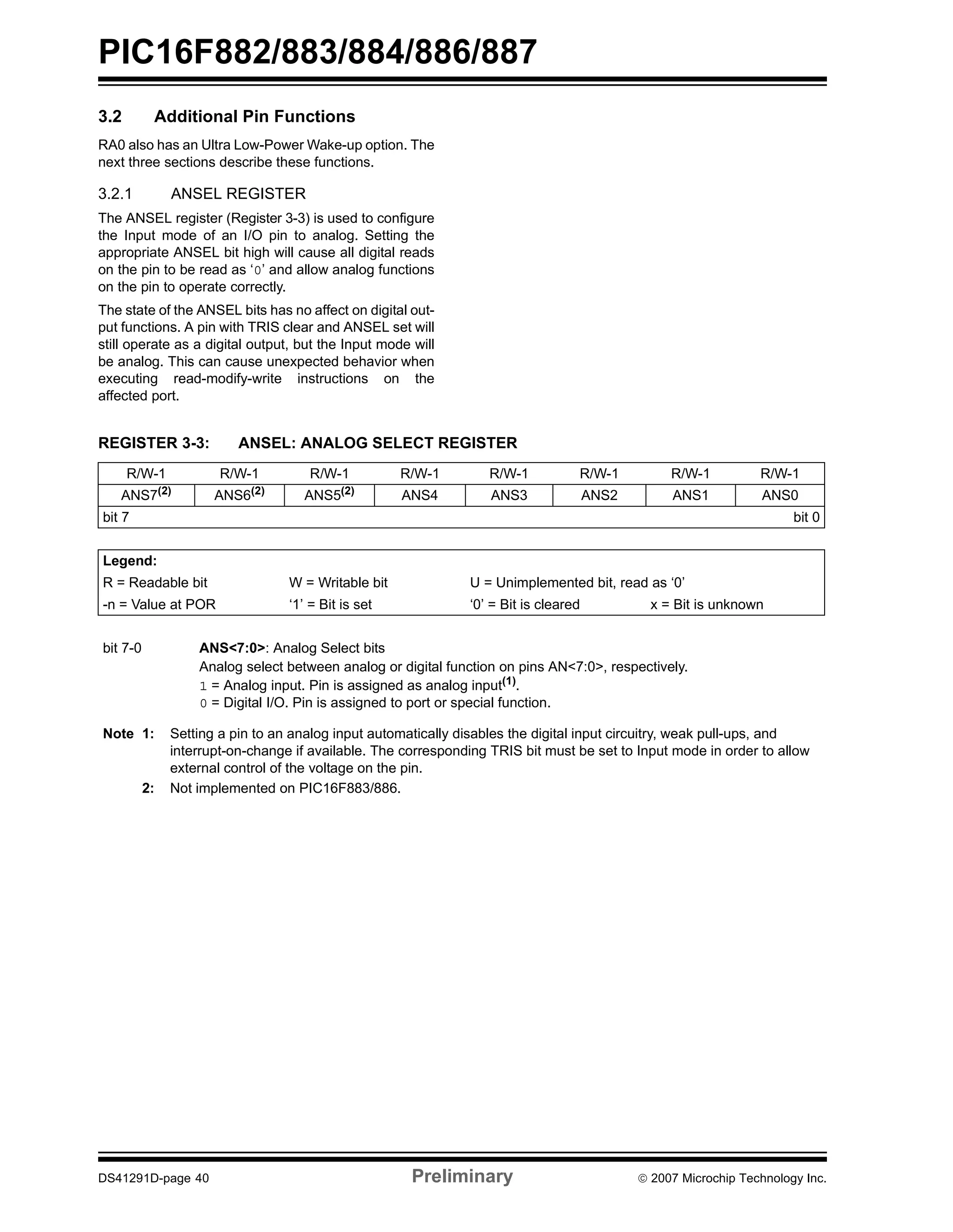 PIC16F882/883/884/886/887 
3.2 Additional Pin Functions 
RA0 also has an Ultra Low-Power Wake-up option. The 
next three sections describe these functions. 
3.2.1 ANSEL REGISTER 
The ANSEL register (Register 3-3) is used to configure 
the Input mode of an I/O pin to analog. Setting the 
appropriate ANSEL bit high will cause all digital reads 
on the pin to be read as ‘0’ and allow analog functions 
on the pin to operate correctly. 
The state of the ANSEL bits has no affect on digital out-put 
functions. A pin with TRIS clear and ANSEL set will 
still operate as a digital output, but the Input mode will 
be analog. This can cause unexpected behavior when 
executing read-modify-write instructions on the 
affected port. 
REGISTER 3-3: ANSEL: ANALOG SELECT REGISTER 
R/W-1 R/W-1 R/W-1 R/W-1 R/W-1 R/W-1 R/W-1 R/W-1 
ANS7(2) ANS6(2) ANS5(2) ANS4 ANS3 ANS2 ANS1 ANS0 
bit 7 bit 0 
Legend: 
R = Readable bit W = Writable bit U = Unimplemented bit, read as ‘0’ 
-n = Value at POR ‘1’ = Bit is set ‘0’ = Bit is cleared x = Bit is unknown 
bit 7-0 ANS<7:0>: Analog Select bits 
Analog select between analog or digital function on pins AN<7:0>, respectively. 
1 = Analog input. Pin is assigned as analog input(1). 
0 = Digital I/O. Pin is assigned to port or special function. 
Note 1: Setting a pin to an analog input automatically disables the digital input circuitry, weak pull-ups, and 
interrupt-on-change if available. The corresponding TRIS bit must be set to Input mode in order to allow 
external control of the voltage on the pin. 
2: Not implemented on PIC16F883/886. 
DS41291D-page 40 Preliminary © 2007 Microchip Technology Inc. 
 
