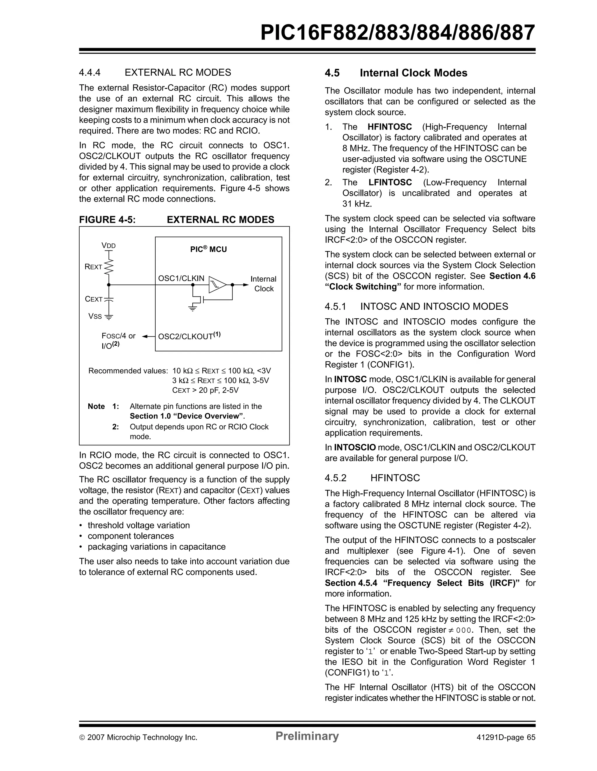 PIC16F882/883/884/886/887 
4.4.4 EXTERNAL RC MODES 
The external Resistor-Capacitor (RC) modes support 
the use of an external RC circuit. This allows the 
designer maximum flexibility in frequency choice while 
keeping costs to a minimum when clock accuracy is not 
required. There are two modes: RC and RCIO. 
In RC mode, the RC circuit connects to OSC1. 
OSC2/CLKOUT outputs the RC oscillator frequency 
divided by 4. This signal may be used to provide a clock 
for external circuitry, synchronization, calibration, test 
or other application requirements. Figure 4-5 shows 
the external RC mode connections. 
FIGURE 4-5: EXTERNAL RC MODES 
PIC® MCU 
OSC1/CLKIN 
OSC2/CLKOUT(1) 
VDD 
REXT 
CEXT 
VSS 
FOSC/4 or 
Internal 
Clock 
I/O(2) 
Recommended values: 10 kΩ ≤ REXT ≤ 100 kΩ, <3V 
3 kΩ ≤ REXT ≤ 100 kΩ, 3-5V 
CEXT > 20 pF, 2-5V 
Note 1: Alternate pin functions are listed in the 
Section 1.0 “Device Overview”. 
2: Output depends upon RC or RCIO Clock 
mode. 
In RCIO mode, the RC circuit is connected to OSC1. 
OSC2 becomes an additional general purpose I/O pin. 
The RC oscillator frequency is a function of the supply 
voltage, the resistor (REXT) and capacitor (CEXT) values 
and the operating temperature. Other factors affecting 
the oscillator frequency are: 
• threshold voltage variation 
• component tolerances 
• packaging variations in capacitance 
The user also needs to take into account variation due 
to tolerance of external RC components used. 
4.5 Internal Clock Modes 
The Oscillator module has two independent, internal 
oscillators that can be configured or selected as the 
system clock source. 
1. The HFINTOSC (High-Frequency Internal 
Oscillator) is factory calibrated and operates at 
8 MHz. The frequency of the HFINTOSC can be 
user-adjusted via software using the OSCTUNE 
register (Register 4-2). 
2. The LFINTOSC (Low-Frequency Internal 
Oscillator) is uncalibrated and operates at 
31 kHz. 
The system clock speed can be selected via software 
using the Internal Oscillator Frequency Select bits 
IRCF<2:0> of the OSCCON register. 
The system clock can be selected between external or 
internal clock sources via the System Clock Selection 
(SCS) bit of the OSCCON register. See Section 4.6 
“Clock Switching” for more information. 
4.5.1 INTOSC AND INTOSCIO MODES 
The INTOSC and INTOSCIO modes configure the 
internal oscillators as the system clock source when 
the device is programmed using the oscillator selection 
or the FOSC<2:0> bits in the Configuration Word 
Register 1 (CONFIG1). 
In INTOSC mode, OSC1/CLKIN is available for general 
purpose I/O. OSC2/CLKOUT outputs the selected 
internal oscillator frequency divided by 4. The CLKOUT 
signal may be used to provide a clock for external 
circuitry, synchronization, calibration, test or other 
application requirements. 
In INTOSCIO mode, OSC1/CLKIN and OSC2/CLKOUT 
are available for general purpose I/O. 
4.5.2 HFINTOSC 
The High-Frequency Internal Oscillator (HFINTOSC) is 
a factory calibrated 8 MHz internal clock source. The 
frequency of the HFINTOSC can be altered via 
software using the OSCTUNE register (Register 4-2). 
The output of the HFINTOSC connects to a postscaler 
and multiplexer (see Figure 4-1). One of seven 
frequencies can be selected via software using the 
IRCF<2:0> bits of the OSCCON register. See 
Section 4.5.4 “Frequency Select Bits (IRCF)” for 
more information. 
The HFINTOSC is enabled by selecting any frequency 
between 8 MHz and 125 kHz by setting the IRCF<2:0> 
bits of the OSCCON register ≠ 000. Then, set the 
System Clock Source (SCS) bit of the OSCCON 
register to ‘1’ or enable Two-Speed Start-up by setting 
the IESO bit in the Configuration Word Register 1 
(CONFIG1) to ‘1’. 
The HF Internal Oscillator (HTS) bit of the OSCCON 
register indicates whether the HFINTOSC is stable or not. 
© 2007 Microchip Technology Inc. Preliminary 41291D-page 65 
 