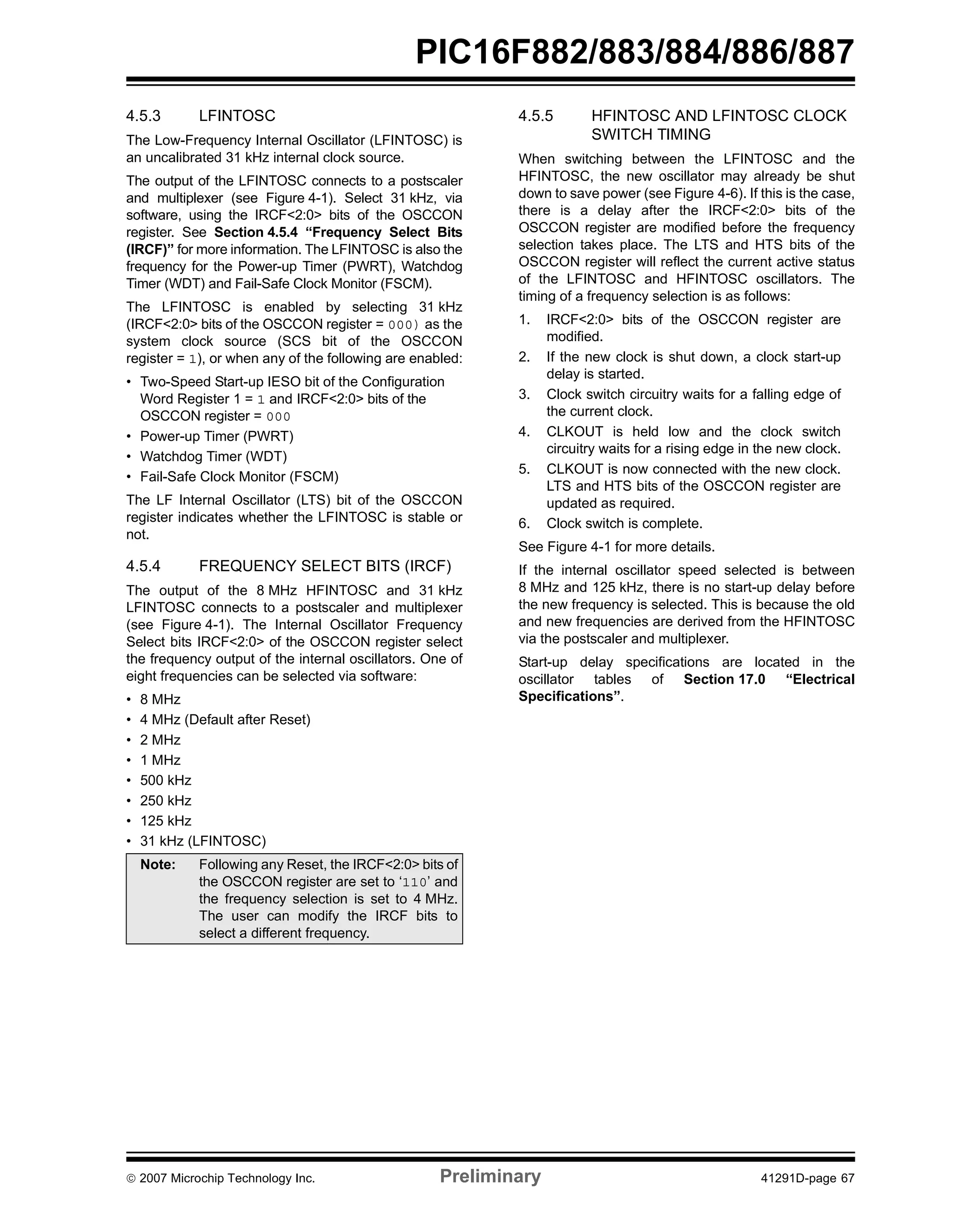PIC16F882/883/884/886/887 
4.5.3 LFINTOSC 
The Low-Frequency Internal Oscillator (LFINTOSC) is 
an uncalibrated 31 kHz internal clock source. 
The output of the LFINTOSC connects to a postscaler 
and multiplexer (see Figure 4-1). Select 31 kHz, via 
software, using the IRCF<2:0> bits of the OSCCON 
register. See Section 4.5.4 “Frequency Select Bits 
(IRCF)” for more information. The LFINTOSC is also the 
frequency for the Power-up Timer (PWRT), Watchdog 
Timer (WDT) and Fail-Safe Clock Monitor (FSCM). 
The LFINTOSC is enabled by selecting 31 kHz 
(IRCF<2:0> bits of the OSCCON register = 000) as the 
system clock source (SCS bit of the OSCCON 
register = 1), or when any of the following are enabled: 
• Two-Speed Start-up IESO bit of the Configuration 
Word Register 1 = 1 and IRCF<2:0> bits of the 
OSCCON register = 000 
• Power-up Timer (PWRT) 
• Watchdog Timer (WDT) 
• Fail-Safe Clock Monitor (FSCM) 
The LF Internal Oscillator (LTS) bit of the OSCCON 
register indicates whether the LFINTOSC is stable or 
not. 
4.5.4 FREQUENCY SELECT BITS (IRCF) 
The output of the 8 MHz HFINTOSC and 31 kHz 
LFINTOSC connects to a postscaler and multiplexer 
(see Figure 4-1). The Internal Oscillator Frequency 
Select bits IRCF<2:0> of the OSCCON register select 
the frequency output of the internal oscillators. One of 
eight frequencies can be selected via software: 
• 8 MHz 
• 4 MHz (Default after Reset) 
• 2 MHz 
• 1 MHz 
• 500 kHz 
• 250 kHz 
• 125 kHz 
• 31 kHz (LFINTOSC) 
4.5.5 HFINTOSC AND LFINTOSC CLOCK 
SWITCH TIMING 
When switching between the LFINTOSC and the 
HFINTOSC, the new oscillator may already be shut 
down to save power (see Figure 4-6). If this is the case, 
there is a delay after the IRCF<2:0> bits of the 
OSCCON register are modified before the frequency 
selection takes place. The LTS and HTS bits of the 
OSCCON register will reflect the current active status 
of the LFINTOSC and HFINTOSC oscillators. The 
timing of a frequency selection is as follows: 
1. IRCF<2:0> bits of the OSCCON register are 
modified. 
2. If the new clock is shut down, a clock start-up 
delay is started. 
3. Clock switch circuitry waits for a falling edge of 
the current clock. 
4. CLKOUT is held low and the clock switch 
circuitry waits for a rising edge in the new clock. 
5. CLKOUT is now connected with the new clock. 
LTS and HTS bits of the OSCCON register are 
updated as required. 
6. Clock switch is complete. 
See Figure 4-1 for more details. 
If the internal oscillator speed selected is between 
8 MHz and 125 kHz, there is no start-up delay before 
the new frequency is selected. This is because the old 
and new frequencies are derived from the HFINTOSC 
via the postscaler and multiplexer. 
Start-up delay specifications are located in the 
oscillator tables of Section 17.0 “Electrical 
Specifications”. 
Note: Following any Reset, the IRCF<2:0> bits of 
the OSCCON register are set to ‘110’ and 
the frequency selection is set to 4 MHz. 
The user can modify the IRCF bits to 
select a different frequency. 
© 2007 Microchip Technology Inc. Preliminary 41291D-page 67 
 