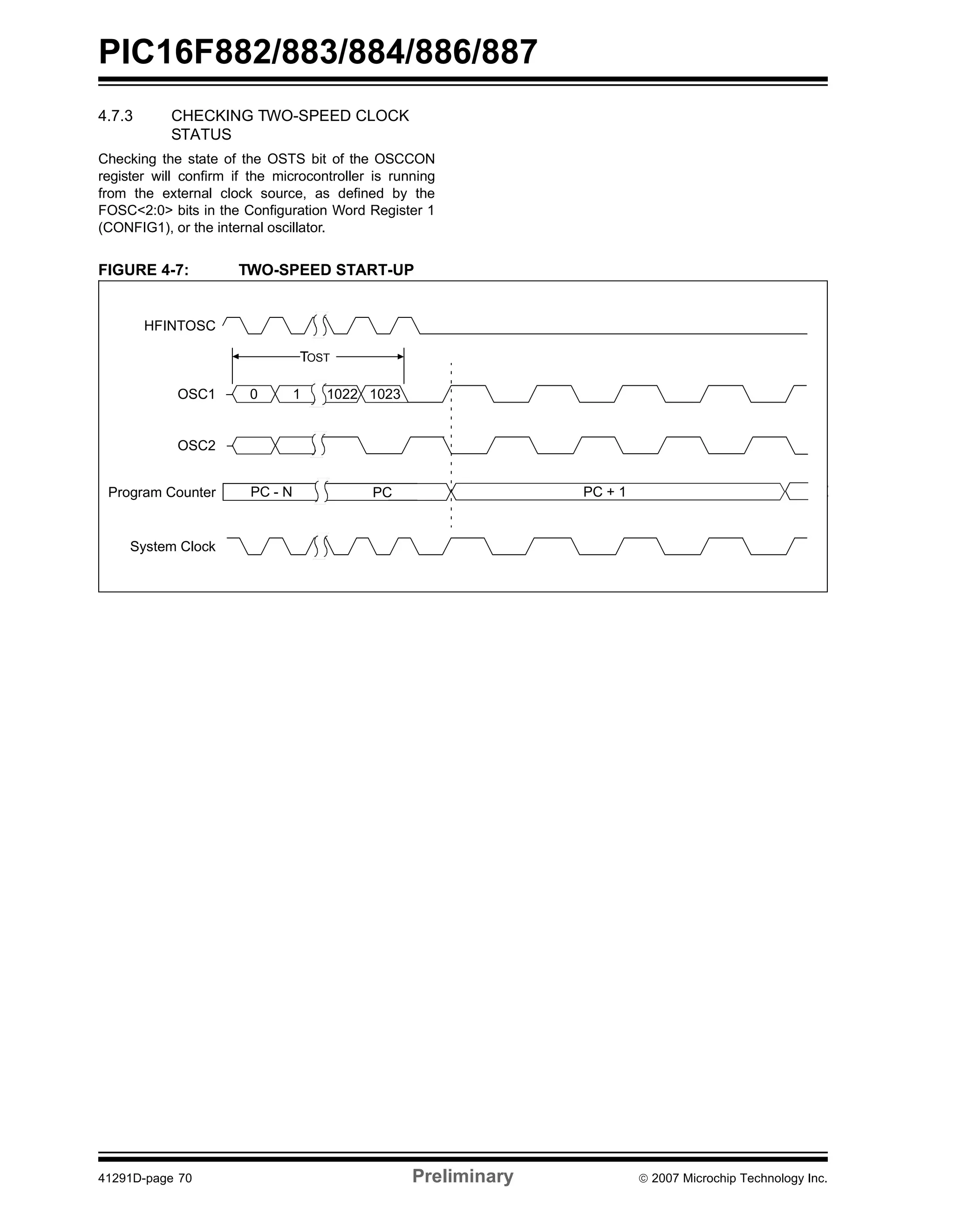 PIC16F882/883/884/886/887 
4.7.3 CHECKING TWO-SPEED CLOCK 
STATUS 
Checking the state of the OSTS bit of the OSCCON 
register will confirm if the microcontroller is running 
from the external clock source, as defined by the 
FOSC<2:0> bits in the Configuration Word Register 1 
(CONFIG1), or the internal oscillator. 
FIGURE 4-7: TWO-SPEED START-UP 
TOST 
0 1 1022 1023 
PC + 1 
HFINTOSC 
OSC1 
OSC2 
Program Counter 
System Clock 
PC - N PC 
41291D-page 70 Preliminary © 2007 Microchip Technology Inc. 
 