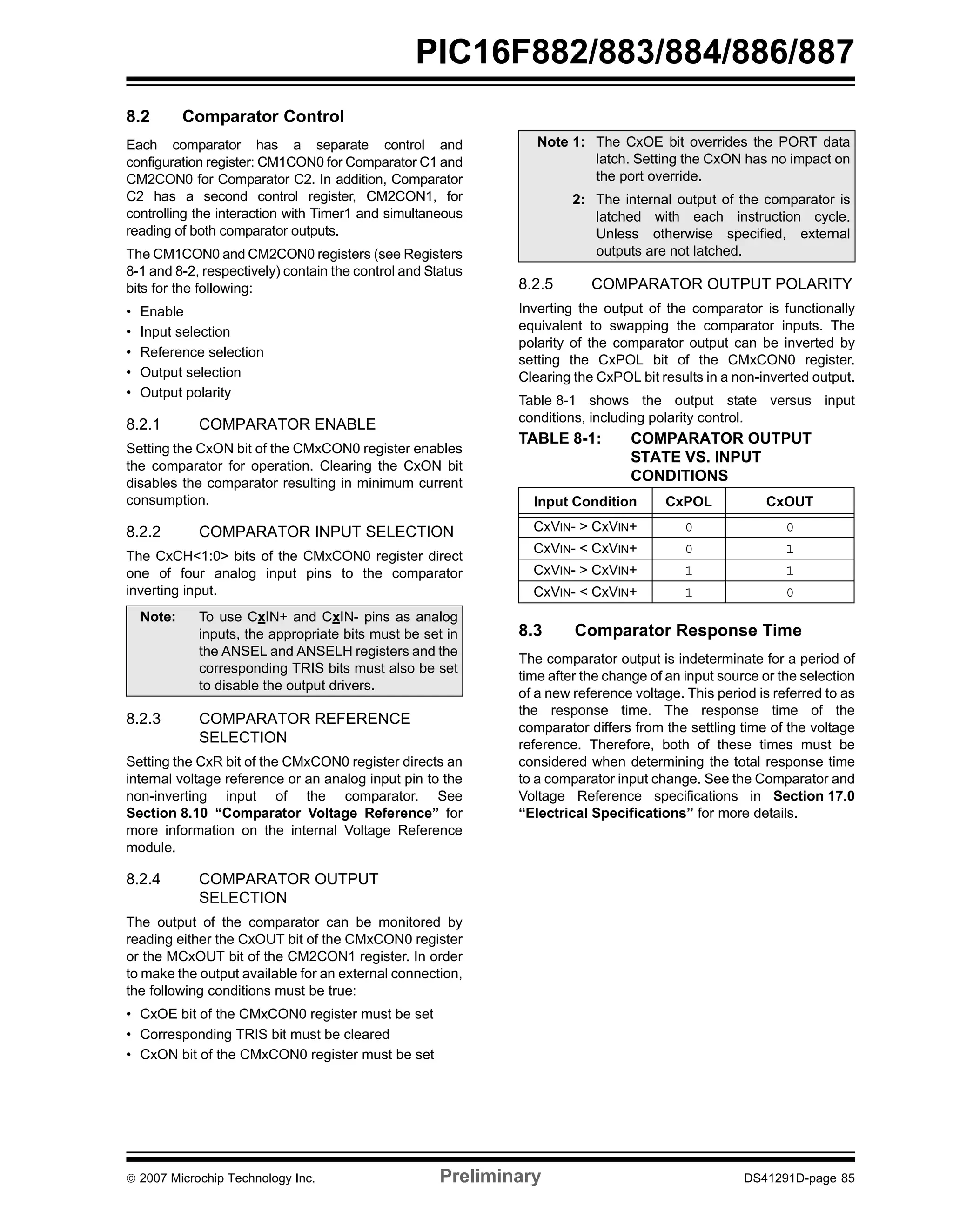 PIC16F882/883/884/886/887 
8.2 Comparator Control 
Each comparator has a separate control and 
configuration register: CM1CON0 for Comparator C1 and 
CM2CON0 for Comparator C2. In addition, Comparator 
C2 has a second control register, CM2CON1, for 
controlling the interaction with Timer1 and simultaneous 
reading of both comparator outputs. 
The CM1CON0 and CM2CON0 registers (see Registers 
8-1 and 8-2, respectively) contain the control and Status 
bits for the following: 
• Enable 
• Input selection 
• Reference selection 
• Output selection 
• Output polarity 
8.2.1 COMPARATOR ENABLE 
Setting the CxON bit of the CMxCON0 register enables 
the comparator for operation. Clearing the CxON bit 
disables the comparator resulting in minimum current 
consumption. 
8.2.2 COMPARATOR INPUT SELECTION 
The CxCH<1:0> bits of the CMxCON0 register direct 
one of four analog input pins to the comparator 
inverting input. 
Note: To use CxIN+ and CxIN- pins as analog 
inputs, the appropriate bits must be set in 
the ANSEL and ANSELH registers and the 
corresponding TRIS bits must also be set 
to disable the output drivers. 
8.2.3 COMPARATOR REFERENCE 
SELECTION 
Setting the CxR bit of the CMxCON0 register directs an 
internal voltage reference or an analog input pin to the 
non-inverting input of the comparator. See 
Section 8.10 “Comparator Voltage Reference” for 
more information on the internal Voltage Reference 
module. 
8.2.4 COMPARATOR OUTPUT 
SELECTION 
The output of the comparator can be monitored by 
reading either the CxOUT bit of the CMxCON0 register 
or the MCxOUT bit of the CM2CON1 register. In order 
to make the output available for an external connection, 
the following conditions must be true: 
• CxOE bit of the CMxCON0 register must be set 
• Corresponding TRIS bit must be cleared 
• CxON bit of the CMxCON0 register must be set 
Note 1: The CxOE bit overrides the PORT data 
latch. Setting the CxON has no impact on 
the port override. 
2: The internal output of the comparator is 
latched with each instruction cycle. 
Unless otherwise specified, external 
outputs are not latched. 
8.2.5 COMPARATOR OUTPUT POLARITY 
Inverting the output of the comparator is functionally 
equivalent to swapping the comparator inputs. The 
polarity of the comparator output can be inverted by 
setting the CxPOL bit of the CMxCON0 register. 
Clearing the CxPOL bit results in a non-inverted output. 
Table 8-1 shows the output state versus input 
conditions, including polarity control. 
TABLE 8-1: COMPARATOR OUTPUT 
STATE VS. INPUT 
CONDITIONS 
Input Condition CxPOL CxOUT 
CxVIN- > CxVIN+ 0 0 
CxVIN- < CxVIN+ 0 1 
CxVIN- > CxVIN+ 1 1 
CxVIN- < CxVIN+ 1 0 
8.3 Comparator Response Time 
The comparator output is indeterminate for a period of 
time after the change of an input source or the selection 
of a new reference voltage. This period is referred to as 
the response time. The response time of the 
comparator differs from the settling time of the voltage 
reference. Therefore, both of these times must be 
considered when determining the total response time 
to a comparator input change. See the Comparator and 
Voltage Reference specifications in Section 17.0 
“Electrical Specifications” for more details. 
© 2007 Microchip Technology Inc. Preliminary DS41291D-page 85 
 