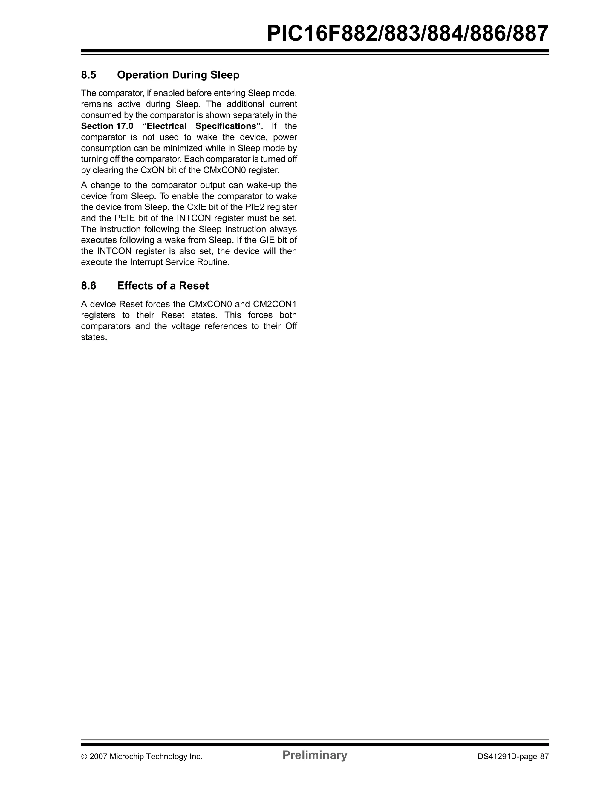 PIC16F882/883/884/886/887 
8.5 Operation During Sleep 
The comparator, if enabled before entering Sleep mode, 
remains active during Sleep. The additional current 
consumed by the comparator is shown separately in the 
Section 17.0 “Electrical Specifications”. If the 
comparator is not used to wake the device, power 
consumption can be minimized while in Sleep mode by 
turning off the comparator. Each comparator is turned off 
by clearing the CxON bit of the CMxCON0 register. 
A change to the comparator output can wake-up the 
device from Sleep. To enable the comparator to wake 
the device from Sleep, the CxIE bit of the PIE2 register 
and the PEIE bit of the INTCON register must be set. 
The instruction following the Sleep instruction always 
executes following a wake from Sleep. If the GIE bit of 
the INTCON register is also set, the device will then 
execute the Interrupt Service Routine. 
8.6 Effects of a Reset 
A device Reset forces the CMxCON0 and CM2CON1 
registers to their Reset states. This forces both 
comparators and the voltage references to their Off 
states. 
© 2007 Microchip Technology Inc. Preliminary DS41291D-page 87 
 