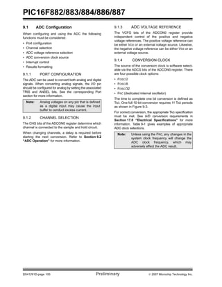 PIC16F882/883/884/886/887 
9.1 ADC Configuration 
When configuring and using the ADC the following 
functions must be considered: 
• Port configuration 
• Channel selection 
• ADC voltage reference selection 
• ADC conversion clock source 
• Interrupt control 
• Results formatting 
9.1.1 PORT CONFIGURATION 
The ADC can be used to convert both analog and digital 
signals. When converting analog signals, the I/O pin 
should be configured for analog by setting the associated 
TRIS and ANSEL bits. See the corresponding Port 
section for more information. 
Note: Analog voltages on any pin that is defined 
as a digital input may cause the input 
buffer to conduct excess current. 
9.1.2 CHANNEL SELECTION 
The CHS bits of the ADCON0 register determine which 
channel is connected to the sample and hold circuit. 
When changing channels, a delay is required before 
starting the next conversion. Refer to Section 9.2 
“ADC Operation” for more information. 
9.1.3 ADC VOLTAGE REFERENCE 
The VCFG bits of the ADCON0 register provide 
independent control of the positive and negative 
voltage references. The positive voltage reference can 
be either VDD or an external voltage source. Likewise, 
the negative voltage reference can be either VSS or an 
external voltage source. 
9.1.4 CONVERSION CLOCK 
The source of the conversion clock is software select-able 
via the ADCS bits of the ADCON0 register. There 
are four possible clock options: 
• FOSC/2 
• FOSC/8 
• FOSC/32 
• FRC (dedicated internal oscillator) 
The time to complete one bit conversion is defined as 
TAD. One full 10-bit conversion requires 11 TAD periods 
as shown in Figure 9-3. 
For correct conversion, the appropriate TAD specification 
must be met. See A/D conversion requirements in 
Section 17.0 “Electrical Specifications” for more 
information. Table 9-1 gives examples of appropriate 
ADC clock selections. 
Note: Unless using the FRC, any changes in the 
system clock frequency will change the 
ADC clock frequency, which may 
adversely affect the ADC result. 
DS41291D-page 100 Preliminary © 2007 Microchip Technology Inc. 
 