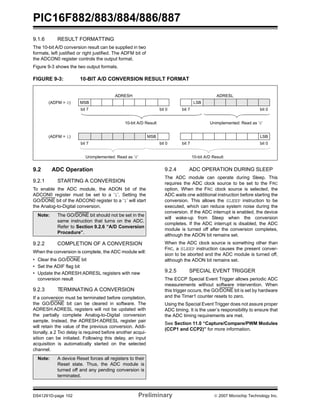 PIC16F882/883/884/886/887 
9.1.6 RESULT FORMATTING 
The 10-bit A/D conversion result can be supplied in two 
formats, left justified or right justified. The ADFM bit of 
the ADCON0 register controls the output format. 
Figure 9-3 shows the two output formats. 
FIGURE 9-3: 10-BIT A/D CONVERSION RESULT FORMAT 
ADRESH ADRESL 
(ADFM = 0) MSB LSB 
bit 7 bit 0 bit 7 bit 0 
10-bit A/D Result Unimplemented: Read as ‘0’ 
(ADFM = 1) MSB LSB 
bit 7 bit 0 bit 7 bit 0 
Unimplemented: Read as ‘0’ 10-bit A/D Result 
9.2 ADC Operation 
9.2.1 STARTING A CONVERSION 
To enable the ADC module, the ADON bit of the 
ADCON0 register must be set to a ‘1’. Setting the 
GO/DONE bit of the ADCON0 register to a ‘1’ will start 
the Analog-to-Digital conversion. 
Note: The GO/DONE bit should not be set in the 
same instruction that turns on the ADC. 
Refer to Section 9.2.6 “A/D Conversion 
Procedure”. 
9.2.2 COMPLETION OF A CONVERSION 
When the conversion is complete, the ADC module will: 
• Clear the GO/DONE bit 
• Set the ADIF flag bit 
• Update the ADRESH:ADRESL registers with new 
conversion result 
9.2.3 TERMINATING A CONVERSION 
If a conversion must be terminated before completion, 
the GO/DONE bit can be cleared in software. The 
ADRESH:ADRESL registers will not be updated with 
the partially complete Analog-to-Digital conversion 
sample. Instead, the ADRESH:ADRESL register pair 
will retain the value of the previous conversion. Addi-tionally, 
a 2 TAD delay is required before another acqui-sition 
can be initiated. Following this delay, an input 
acquisition is automatically started on the selected 
channel. 
9.2.4 ADC OPERATION DURING SLEEP 
The ADC module can operate during Sleep. This 
requires the ADC clock source to be set to the FRC 
option. When the FRC clock source is selected, the 
ADC waits one additional instruction before starting the 
conversion. This allows the SLEEP instruction to be 
executed, which can reduce system noise during the 
conversion. If the ADC interrupt is enabled, the device 
will wake-up from Sleep when the conversion 
completes. If the ADC interrupt is disabled, the ADC 
module is turned off after the conversion completes, 
although the ADON bit remains set. 
When the ADC clock source is something other than 
FRC, a SLEEP instruction causes the present conver-sion 
to be aborted and the ADC module is turned off, 
although the ADON bit remains set. 
9.2.5 SPECIAL EVENT TRIGGER 
The ECCP Special Event Trigger allows periodic ADC 
measurements without software intervention. When 
this trigger occurs, the GO/DONE bit is set by hardware 
and the Timer1 counter resets to zero. 
Using the Special Event Trigger does not assure proper 
ADC timing. It is the user’s responsibility to ensure that 
the ADC timing requirements are met. 
See Section 11.0 “Capture/Compare/PWM Modules 
(CCP1 and CCP2)” for more information. 
Note: A device Reset forces all registers to their 
Reset state. Thus, the ADC module is 
turned off and any pending conversion is 
terminated. 
DS41291D-page 102 Preliminary © 2007 Microchip Technology Inc. 
 