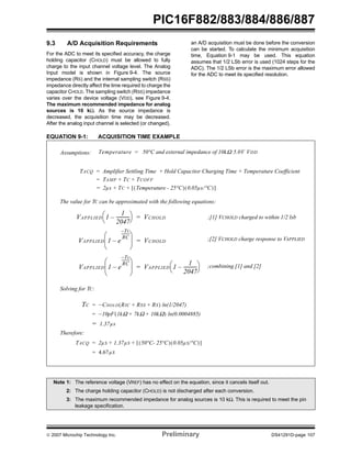 PIC16F882/883/884/886/887 
9.3 A/D Acquisition Requirements 
For the ADC to meet its specified accuracy, the charge 
holding capacitor (CHOLD) must be allowed to fully 
charge to the input channel voltage level. The Analog 
Input model is shown in Figure 9-4. The source 
impedance (RS) and the internal sampling switch (RSS) 
impedance directly affect the time required to charge the 
capacitor CHOLD. The sampling switch (RSS) impedance 
varies over the device voltage (VDD), see Figure 9-4. 
The maximum recommended impedance for analog 
sources is 10 kΩ. As the source impedance is 
decreased, the acquisition time may be decreased. 
After the analog input channel is selected (or changed), 
an A/D acquisition must be done before the conversion 
can be started. To calculate the minimum acquisition 
time, Equation 9-1 may be used. This equation 
assumes that 1/2 LSb error is used (1024 steps for the 
ADC). The 1/2 LSb error is the maximum error allowed 
for the ADC to meet its specified resolution. 
EQUATION 9-1: ACQUISITION TIME EXAMPLE 
Assumptions: Temperature = 50°C and external impedance of 10kΩ 5.0V VDD 
TACQ Amplifier Settling Time Hold Capacitor Charging = + Time + Temperature Coefficient 
= TAMP + TC + TCOFF 
= 2μs + TC + [(Temperature - 25°C)(0.05μs/°C)] 
The value for TC can be approximated with the following equations: 
⎛ ⎞ = VCHOLD 
⎝ – -----------⎠ 
VAPPLIED 1 
1 
2047 
⎛ ⎞ 
⎜ ⎟ 
– 
⎝ ⎠ 
VAPPLIED 1 e 
–--------- 
TC 
RC 
⎛ ⎞ 
⎜ ⎟ 
– 
⎝ ⎠ 
VAPPLIED 1 e 
–Tc 
RC 
--------- 
= VCHOLD 
= ⎛ ⎞ 
⎝ – -----------⎠ 
VAPPLIED 1 
1 
2047 
Solving for TC: 
TC = –CHOLD(RIC + RSS + RS) ln(1/2047) 
= –10pF(1kΩ + 7kΩ + 10kΩ) ln(0.0004885) 
= 1.37μs 
Therefore: 
TACQ = 2μS + 1.37μS + [(50°C- 25°C)(0.05μS/°C)] 
= 4.67μS 
;[1] VCHOLD charged to within 1/2 lsb 
;[2] VCHOLD charge response to VAPPLIED 
;combining [1] and [2] 
Note 1: The reference voltage (VREF) has no effect on the equation, since it cancels itself out. 
2: The charge holding capacitor (CHOLD) is not discharged after each conversion. 
3: The maximum recommended impedance for analog sources is 10 kΩ. This is required to meet the pin 
leakage specification. 
© 2007 Microchip Technology Inc. Preliminary DS41291D-page 107 
 