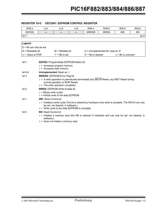 PIC16F882/883/884/886/887 
REGISTER 10-5: EECON1: EEPROM CONTROL REGISTER 
R/W-x U-0 U-0 U-0 R/W-x R/W-0 R/S-0 R/S-0 
EEPGD — — — WRERR WREN WR RD 
bit 7 bit 0 
Legend: 
S = Bit can only be set 
R = Readable bit W = Writable bit U = Unimplemented bit, read as ‘0’ 
-n = Value at POR ‘1’ = Bit is set ‘0’ = Bit is cleared x = Bit is unknown 
bit 7 EEPGD: Program/Data EEPROM Select bit 
1 = Accesses program memory 
0 = Accesses data memory 
bit 6-4 Unimplemented: Read as ‘0’ 
bit 3 WRERR: EEPROM Error Flag bit 
1 = A write operation is prematurely terminated (any MCLR Reset, any WDT Reset during 
normal operation or BOR Reset) 
0 = The write operation completed 
bit 2 WREN: EEPROM Write Enable bit 
1 = Allows write cycles 
0 = Inhibits write to the data EEPROM 
bit 1 WR: Write Control bit 
1 = Initiates a write cycle (The bit is cleared by hardware once write is complete. The WR bit can only 
be set, not cleared, in software.) 
0 = Write cycle to the data EEPROM is complete 
bit 0 RD: Read Control bit 
1 = Initiates a memory read (the RD is cleared in hardware and can only be set, not cleared, in 
software.) 
0 = Does not initiate a memory read 
© 2007 Microchip Technology Inc. Preliminary DS41291D-page 113 
 