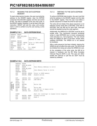 PIC16F882/883/884/886/887 
10.1.2 READING THE DATA EEPROM 
MEMORY 
To read a data memory location, the user must write the 
address to the EEADR register, clear the EEPGD 
control bit of the EECON1 register, and then set control 
bit RD. The data is available at the very next cycle, in 
the EEDAT register; therefore, it can be read in the next 
instruction. EEDAT will hold this value until another 
read or until it is written to by the user (during a write 
operation). 
EXAMPLE 10-1: DATA EEPROM READ 
10.1.3 WRITING TO THE DATA EEPROM 
MEMORY 
To write an EEPROM data location, the user must first 
write the address to the EEADR register and the data 
to the EEDAT register. Then the user must follow a 
specific sequence to initiate the write for each byte. 
The write will not initiate if the above sequence is not 
followed exactly (write 55h to EECON2, write AAh to 
EECON2, then set WR bit) for each byte. Interrupts 
should be disabled during this code segment. 
Additionally, the WREN bit in EECON1 must be set to 
enable write. This mechanism prevents accidental 
writes to data EEPROM due to errant (unexpected) 
code execution (i.e., lost programs). The user should 
keep the WREN bit clear at all times, except when 
updating EEPROM. The WREN bit is not cleared 
by hardware. 
After a write sequence has been initiated, clearing the 
WREN bit will not affect this write cycle. The WR bit will 
be inhibited from being set unless the WREN bit is set. 
At the completion of the write cycle, the WR bit is 
cleared in hardware and the EE Write Complete 
Interrupt Flag bit (EEIF) is set. The user can either 
enable this interrupt or poll this bit. EEIF must be 
cleared by software. 
BANKSEL EEADR ; 
MOVLW DATA_EE_ADDR ; 
MOVWF EEADR ;Data Memory 
;Address to read 
BANKSEL EECON1 ; 
BCF EECON1, EEPGD ;Point to DATA memory 
BSF EECON1, RD ;EE Read 
BANKSEL EEDAT ; 
MOVF EEDAT, W ;W = EEDAT 
BCF STATUS, RP1 ;Bank 0 
EXAMPLE 10-2: DATA EEPROM WRITE 
BANKSEL EEADR ; 
MOVLW DATA_EE_ADDR ; 
MOVWF EEADR ;Data Memory Address to write 
MOVLW DATA_EE_DATA ; 
MOVWF EEDAT ;Data Memory Value to write 
BANKSEL EECON1 ; 
BCF EECON1, EEPGD ;Point to DATA memory 
BSF EECON1, WREN ;Enable writes 
BCF INTCON, GIE ;Disable INTs. 
BTFSC INTCON, GIE ;SEE AN576 
GOTO $-2 
MOVLW 55h ; 
MOVWF EECON2 ;Write 55h 
MOVLW AAh ; 
MOVWF EECON2 ;Write AAh 
BSF EECON1, WR ;Set WR bit to begin write 
BSF INTCON, GIE ;Enable INTs. 
SLEEP ;Wait for interrupt to signal write complete 
BCF EECON1, WREN ;Disable writes 
BCF STATUS, RP0 ;Bank 0 
BCF STATUS, RP1 
Required 
Sequence 
DS41291D-page 114 Preliminary © 2007 Microchip Technology Inc. 
 