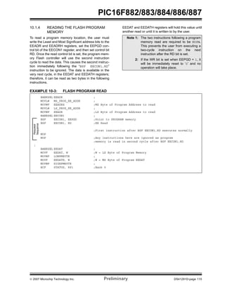 PIC16F882/883/884/886/887 
10.1.4 READING THE FLASH PROGRAM 
MEMORY 
To read a program memory location, the user must 
write the Least and Most Significant address bits to the 
EEADR and EEADRH registers, set the EEPGD con-trol 
bit of the EECON1 register, and then set control bit 
RD. Once the read control bit is set, the program mem-ory 
Flash controller will use the second instruction 
cycle to read the data. This causes the second instruc-tion 
immediately following the “BSF EECON1,RD” 
instruction to be ignored. The data is available in the 
very next cycle, in the EEDAT and EEDATH registers; 
therefore, it can be read as two bytes in the following 
instructions. 
EEDAT and EEDATH registers will hold this value until 
another read or until it is written to by the user. 
EXAMPLE 10-3: FLASH PROGRAM READ 
Note 1: The two instructions following a program 
memory read are required to be NOPs. 
This prevents the user from executing a 
two-cycle instruction on the next 
instruction after the RD bit is set. 
2: If the WR bit is set when EEPGD = 1, it 
will be immediately reset to ‘0’ and no 
operation will take place. 
BANKSEL EEADR ; 
MOVLW MS_PROG_EE_ADDR ; 
MOVWF EEADRH ;MS Byte of Program Address to read 
MOVLW LS_PROG_EE_ADDR ; 
MOVWF EEADR ;LS Byte of Program Address to read 
BANKSEL EECON1 ; 
BSF EECON1, EEPGD ;Point to PROGRAM memory 
BSF EECON1, RD ;EE Read 
Required 
Sequence 
; 
;First instruction after BSF EECON1,RD executes normally 
NOP 
NOP ;Any instructions here are ignored as program 
;memory is read in second cycle after BSF EECON1,RD 
; 
BANKSEL EEDAT ; 
MOVF EEDAT, W ;W = LS Byte of Program Memory 
MOVWF LOWPMBYTE ; 
MOVF EEDATH, W ;W = MS Byte of Program EEDAT 
MOVWF HIGHPMBYTE ; 
BCF STATUS, RP1 ;Bank 0 
© 2007 Microchip Technology Inc. Preliminary DS41291D-page 115 
 