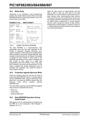 PIC16F882/883/884/886/887 
10.3 Write Verify 
Depending on the application, good programming 
practice may dictate that the value written to the data 
EEPROM should be verified (see Example 10-5) to the 
desired value to be written. 
EXAMPLE 10-5: WRITE VERIFY 
BANKSEL EEDAT ; 
MOVF EEDAT, W ;EEDAT not changed 
;from previous write 
BANKSEL EECON1 ; 
BSF EECON1, RD ;YES, Read the 
;value written 
BANKSEL EEDAT ; 
XORWF EEDAT, W ; 
BTFSS STATUS, Z ;Is data the same 
GOTO WRITE_ERR ;No, handle error 
: ;Yes, continue 
BCF STATUS, RP1 ;Bank 0 
10.3.1 USING THE DATA EEPROM 
The data EEPROM is a high-endurance, byte 
addressable array that has been optimized for the 
storage of frequently changing information (e.g., 
program variables or other data that are updated often). 
When variables in one section change frequently, while 
variables in another section do not change, it is possible 
to exceed the total number of write cycles to the 
EEPROM (specification D124) without exceeding the 
total number of write cycles to a single byte 
(specifications D120 and D120A). If this is the case, 
then a refresh of the array must be performed. For this 
reason, variables that change infrequently (such as 
constants, IDs, calibration, etc.) should be stored in 
Flash program memory. 
10.4 Protection Against Spurious Write 
There are conditions when the user may not want to 
write to the data EEPROM memory. To protect against 
spurious EEPROM writes, various mechanisms have 
been built in. On power-up, WREN is cleared. Also, the 
Power-up Timer (64 ms duration) prevents 
EEPROM write. 
The write initiate sequence and the WREN bit together 
help prevent an accidental write during: 
• Brown-out 
• Power Glitch 
• Software Malfunction 
10.5 Data EEPROM Operation During 
Code-Protect 
Data memory can be code-protected by programming 
the CPD bit in the Configuration Word Register 1 
(Register 14-1) to ‘0’. 
When the data memory is code-protected, only the 
CPU is able to read and write data to the data 
EEPROM. It is recommended to code-protect the pro-gram 
memory when code-protecting data memory. 
This prevents anyone from programming zeroes over 
the existing code (which will execute as NOPs) to reach 
an added routine, programmed in unused program 
memory, which outputs the contents of data memory. 
Programming unused locations in program memory to 
‘0’ will also help prevent data memory code protection 
from becoming breached. 
DS41291D-page 120 Preliminary © 2007 Microchip Technology Inc. 
 