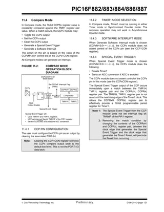 PIC16F882/883/884/886/887 
11.4 Compare Mode 
In Compare mode, the 16-bit CCPRx register value is 
constantly compared against the TMR1 register pair 
value. When a match occurs, the CCPx module may: 
• Toggle the CCPx output 
• Set the CCPx output 
• Clear the CCPx output 
• Generate a Special Event Trigger 
• Generate a Software Interrupt 
The action on the pin is based on the value of the 
CCPxM<3:0> control bits of the CCPx1CON register. 
All Compare modes can generate an interrupt. 
FIGURE 11-2: COMPARE MODE 
OPERATION BLOCK 
DIAGRAM 
CCPxCON<3:0> 
Mode Select 
Set CCPxIF Interrupt Flag 
CCPRxH CCPRxL 
Comparator 
TMR1H TMR1L 
CCPx 4 
Q S 
R 
Output 
Logic 
(PIRx) 
Match 
Output Enable 
Special Event Trigger 
TRIS 
Pin 
Special Event Trigger will: 
• Clear TMR1H and TMR1L registers. 
• NOT set interrupt flag bit TMR1IF of the PIR1 register. 
• Set the GO/DONE bit to start the ADC conversion. 
11.4.1 CCP PIN CONFIGURATION 
The user must configure the CCPx pin as an output by 
clearing the associated TRIS bit. 
11.4.2 TIMER1 MODE SELECTION 
In Compare mode, Timer1 must be running in either 
Timer mode or Synchronized Counter mode. The 
compare operation may not work in Asynchronous 
Counter mode. 
11.4.3 SOFTWARE INTERRUPT MODE 
When Generate Software Interrupt mode is chosen 
(CCPxM<3:0> = 1010), the CCPx module does not 
assert control of the CCPx pin (see the CCP1CON 
register). 
11.4.4 SPECIAL EVENT TRIGGER 
When Special Event Trigger mode is chosen 
(CCPxM<3:0> = 1011), the CCPx module does the 
following: 
• Resets Timer1 
• Starts an ADC conversion if ADC is enabled 
The CCPx module does not assert control of the CCPx 
pin in this mode (see the CCPxCON register). 
The Special Event Trigger output of the CCP occurs 
immediately upon a match between the TMR1H, 
TMR1L register pair and the CCPRxH, CCPRxL 
register pair. The TMR1H, TMR1L register pair is not 
reset until the next rising edge of the Timer1 clock. This 
allows the CCPRxH, CCPRxL register pair to 
effectively provide a 16-bit programmable period 
register for Timer1. 
Note: Clearing the CCP1CON register will force 
the CCPx compare output latch to the 
default low level. This is not the PORT I/O 
data latch. 
Note 1: The Special Event Trigger from the CCP 
module does not set interrupt flag bit 
TMRxIF of the PIR1 register. 
2: Removing the match condition by 
changing the contents of the CCPRxH 
and CCPRxL register pair, between the 
clock edge that generates the Special 
Event Trigger and the clock edge that 
generates the Timer1 Reset, will preclude 
the Reset from occurring. 
© 2007 Microchip Technology Inc. Preliminary DS41291D-page 127 
 