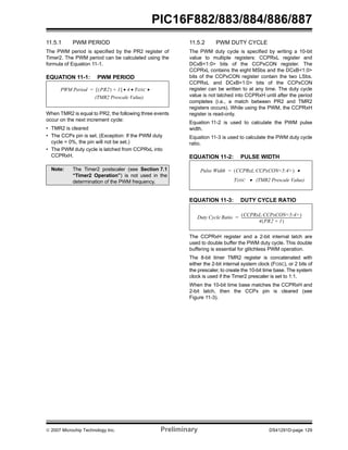 PIC16F882/883/884/886/887 
11.5.1 PWM PERIOD 
The PWM period is specified by the PR2 register of 
Timer2. The PWM period can be calculated using the 
formula of Equation 11-1. 
EQUATION 11-1: PWM PERIOD 
PWM Period = [(PR2) + 1] • 4 • TOSC • 
(TMR2 Prescale Value) 
When TMR2 is equal to PR2, the following three events 
occur on the next increment cycle: 
• TMR2 is cleared 
• The CCPx pin is set. (Exception: If the PWM duty 
cycle = 0%, the pin will not be set.) 
• The PWM duty cycle is latched from CCPRxL into 
CCPRxH. 
11.5.2 PWM DUTY CYCLE 
The PWM duty cycle is specified by writing a 10-bit 
value to multiple registers: CCPRxL register and 
DCxB<1:0> bits of the CCPxCON register. The 
CCPRxL contains the eight MSbs and the DCxB<1:0> 
bits of the CCPxCON register contain the two LSbs. 
CCPRxL and DCxB<1:0> bits of the CCPxCON 
register can be written to at any time. The duty cycle 
value is not latched into CCPRxH until after the period 
completes (i.e., a match between PR2 and TMR2 
registers occurs). While using the PWM, the CCPRxH 
register is read-only. 
Equation 11-2 is used to calculate the PWM pulse 
width. 
Equation 11-3 is used to calculate the PWM duty cycle 
ratio. 
EQUATION 11-2: PULSE WIDTH 
Pulse Width = (CCPRxL:CCPxCON<5:4>) • 
TOSC • (TMR2 Prescale Value) 
EQUATION 11-3: DUTY CYCLE RATIO 
Duty Cycle Ratio (CCPRxL:CCPxCON<5:4>) 
= ---------------------------------------------------------------------- 
4(PR2 + 1) 
The CCPRxH register and a 2-bit internal latch are 
used to double buffer the PWM duty cycle. This double 
buffering is essential for glitchless PWM operation. 
The 8-bit timer TMR2 register is concatenated with 
either the 2-bit internal system clock (FOSC), or 2 bits of 
the prescaler, to create the 10-bit time base. The system 
clock is used if the Timer2 prescaler is set to 1:1. 
When the 10-bit time base matches the CCPRxH and 
2-bit latch, then the CCPx pin is cleared (see 
Figure 11-3). 
Note: The Timer2 postscaler (see Section 7.1 
“Timer2 Operation”) is not used in the 
determination of the PWM frequency. 
© 2007 Microchip Technology Inc. Preliminary DS41291D-page 129 
 