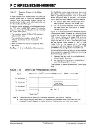 PIC16F882/883/884/886/887 
11.6.2.1 Direction Change in Full-Bridge 
Mode 
In the Full-Bridge mode, the P1M1 bit in the CCP1CON 
register allows users to control the forward/reverse 
direction. When the application firmware changes this 
direction control bit, the module will change to the new 
direction on the next PWM cycle. 
A direction change is initiated in software by changing 
the P1M1 bit of the CCP1CON register. The following 
sequence occurs four Timer2 cycles prior to the end of 
the current PWM period: 
• The modulated outputs (P1B and P1D) are placed 
in their inactive state. 
• The associated unmodulated outputs (P1A and 
P1C) are switched to drive in the opposite 
direction. 
• PWM modulation resumes at the beginning of the 
next period. 
See Figure 11-12 for an illustration of this sequence. 
The Full-Bridge mode does not provide dead-band 
delay. As one output is modulated at a time, dead-band 
delay is generally not required. There is a situation 
where dead-band delay is required. This situation 
occurs when both of the following conditions are true: 
1. The direction of the PWM output changes when 
the duty cycle of the output is at or near 100%. 
2. The turn off time of the power switch, including 
the power device and driver circuit, is greater 
than the turn on time. 
Figure 11-13 shows an example of the PWM direction 
changing from forward to reverse, at a near 100% duty 
cycle. In this example, at time t1, the output P1A and 
P1D become inactive, while output P1C becomes 
active. Since the turn off time of the power devices is 
longer than the turn on time, a shoot-through current 
will flow through power devices QC and QD (see 
Figure 11-10) for the duration of ‘t’. The same 
phenomenon will occur to power devices QA and QB 
for PWM direction change from reverse to forward. 
If changing PWM direction at high duty cycle is required 
for an application, two possible solutions for eliminating 
the shoot-through current are: 
1. Reduce PWM duty cycle for one PWM period 
before changing directions. 
2. Use switch drivers that can drive the switches off 
faster than they can drive them on. 
Other options to prevent shoot-through current may 
exist. 
FIGURE 11-12: EXAMPLE OF PWM DIRECTION CHANGE 
Pulse Width 
Period(1) 
Signal 
Period 
Pulse Width 
(2) 
P1A (Active-High) 
P1B (Active-High) 
P1C (Active-High) 
P1D (Active-High) 
Note 1: The direction bit P1M1 of the CCP1CON register is written any time during the PWM cycle. 
2: When changing directions, the P1A and P1C signals switch before the end of the current PWM cycle. The 
modulated P1B and P1D signals are inactive at this time. The length of this time is four Timer2 counts. 
DS41291D-page 138 Preliminary © 2007 Microchip Technology Inc. 
 
