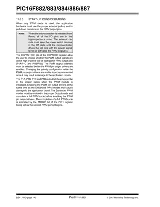 PIC16F882/883/884/886/887 
11.6.3 START-UP CONSIDERATIONS 
When any PWM mode is used, the application 
hardware must use the proper external pull-up and/or 
pull-down resistors on the PWM output pins. 
Note: When the microcontroller is released from 
Reset, all of the I/O pins are in the 
high-impedance state. The external cir-cuits 
must keep the power switch devices 
in the Off state until the microcontroller 
drives the I/O pins with the proper signal 
levels or activates the PWM output(s). 
The CCP1M<1:0> bits of the CCP1CON register allow 
the user to choose whether the PWM output signals are 
active-high or active-low for each pair of PWM output pins 
(P1A/P1C and P1B/P1D). The PWM output polarities 
must be selected before the PWM pin output drivers are 
enabled. Changing the polarity configuration while the 
PWM pin output drivers are enable is not recommended 
since it may result in damage to the application circuits. 
The P1A, P1B, P1C and P1D output latches may not be 
in the proper states when the PWM module is 
initialized. Enabling the PWM pin output drivers at the 
same time as the Enhanced PWM modes may cause 
damage to the application circuit. The Enhanced PWM 
modes must be enabled in the proper Output mode and 
complete a full PWM cycle before enabling the PWM 
pin output drivers. The completion of a full PWM cycle 
is indicated by the TMR2IF bit of the PIR1 register 
being set as the second PWM period begins. 
DS41291D-page 140 Preliminary © 2007 Microchip Technology Inc. 
 