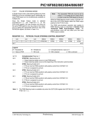 PIC16F882/883/884/886/887 
11.6.7 PULSE STEERING MODE 
In Single Output mode, pulse steering allows any of the 
PWM pins to be the modulated signal. Additionally, the 
same PWM signal can be simultaneously available on 
multiple pins. 
Once the Single Output mode is selected 
(CCP1M<3:2> = 11 and P1M<1:0> = 00 of the 
CCP1CON register), the user firmware can bring out 
the same PWM signal to one, two, three or four output 
pins by setting the appropriate STR<D:A> bits of the 
PSTRCON register, as shown in Table 11-5. 
Note: The associated TRIS bits must be set to 
output (‘0’) to enable the pin output driver 
in order to see the PWM signal on the pin. 
While the PWM Steering mode is active, CCP1M<1:0> 
bits of the CCP1CON register select the PWM output 
polarity for the P1<D:A> pins. 
The PWM auto-shutdown operation also applies to 
PWM Steering mode as described in Section 11.6.4 
“Enhanced PWM Auto-shutdown mode”. An 
auto-shutdown event will only affect pins that have 
PWM outputs enabled. 
REGISTER 11-5: PSTRCON: PULSE STEERING CONTROL REGISTER(1) 
U-0 U-0 U-0 R/W-0 R/W-0 R/W-0 R/W-0 R/W-1 
— — — STRSYNC STRD STRC STRB STRA 
bit 7 bit 0 
Legend: 
R = Readable bit W = Writable bit U = Unimplemented bit, read as ‘0’ 
-n = Value at POR ‘1’ = Bit is set ‘0’ = Bit is cleared x = Bit is unknown 
bit 7-5 Unimplemented: Read as ‘0’ 
bit 4 STRSYNC: Steering Sync bit 
1 = Output steering update occurs on next PWM period 
0 = Output steering update occurs at the beginning of the instruction cycle boundary 
bit 3 STRD: Steering Enable bit D 
1 = P1D pin has the PWM waveform with polarity control from CCPxM<1:0> 
0 = P1D pin is assigned to port pin 
bit 2 STRC: Steering Enable bit C 
1 = P1C pin has the PWM waveform with polarity control from CCPxM<1:0> 
0 = P1C pin is assigned to port pin 
bit 1 STRB: Steering Enable bit B 
1 = P1B pin has the PWM waveform with polarity control from CCPxM<1:0> 
0 = P1B pin is assigned to port pin 
bit 0 STRA: Steering Enable bit A 
1 = P1A pin has the PWM waveform with polarity control from CCPxM<1:0> 
0 = P1A pin is assigned to port pin 
Note 1: The PWM Steering mode is available only when the CCP1CON register bits CCP1M<3:2> = 11 and 
P1M<1:0> = 00. 
© 2007 Microchip Technology Inc. Preliminary DS41291D-page 145 
 