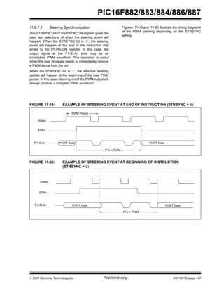 PIC16F882/883/884/886/887 
11.6.7.1 Steering Synchronization 
The STRSYNC bit of the PSTRCON register gives the 
user two selections of when the steering event will 
happen. When the STRSYNC bit is ‘0’, the steering 
event will happen at the end of the instruction that 
writes to the PSTRCON register. In this case, the 
output signal at the P1<D:A> pins may be an 
incomplete PWM waveform. This operation is useful 
when the user firmware needs to immediately remove 
a PWM signal from the pin. 
When the STRSYNC bit is ‘1’, the effective steering 
update will happen at the beginning of the next PWM 
period. In this case, steering on/off the PWM output will 
always produce a complete PWM waveform. 
Figures 11-19 and 11-20 illustrate the timing diagrams 
of the PWM steering depending on the STRSYNC 
setting. 
FIGURE 11-19: EXAMPLE OF STEERING EVENT AT END OF INSTRUCTION (STRSYNC = 0) 
PWM 
PWM Period 
P1<D:A> PORT Data 
P1n = PWM 
STRn 
PORT Data 
FIGURE 11-20: EXAMPLE OF STEERING EVENT AT BEGINNING OF INSTRUCTION 
(STRSYNC = 1) 
PWM 
P1<D:A> PORT Data 
PORT Data 
P1n = PWM 
STRn 
© 2007 Microchip Technology Inc. Preliminary DS41291D-page 147 
 