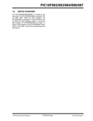 PIC16F882/883/884/886/887 
1.0 DEVICE OVERVIEW 
The PIC16F882/883/884/886/887 is covered by this 
data sheet. The PIC16F882/883/886 is available in 28- 
pin PDIP, SOIC, SSOP and QFN packages. The 
PIC16F884/887 is available in a 40-pin PDIP and 44- 
pin QFN and TQFP packages. Figure 1-1 shows the 
block diagram of PIC16F882/883/886 and Figure 1-2 
shows a block diagram of the PIC16F884/887 device. 
Table 1-1 and Table 1-2 show the corresponding pinout 
descriptions. 
© 2007 Microchip Technology Inc. Preliminary DS41291D-page 13 
 