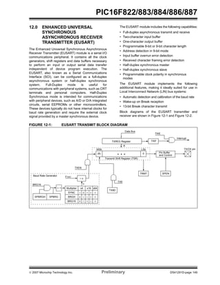 PIC16F822/883/884/886/887 
12.0 ENHANCED UNIVERSAL 
SYNCHRONOUS 
ASYNCHRONOUS RECEIVER 
TRANSMITTER (EUSART) 
The Enhanced Universal Synchronous Asynchronous 
Receiver Transmitter (EUSART) module is a serial I/O 
communications peripheral. It contains all the clock 
generators, shift registers and data buffers necessary 
to perform an input or output serial data transfer 
independent of device program execution. The 
EUSART, also known as a Serial Communications 
Interface (SCI), can be configured as a full-duplex 
asynchronous system or half-duplex synchronous 
system. Full-Duplex mode is useful for 
communications with peripheral systems, such as CRT 
terminals and personal computers. Half-Duplex 
Synchronous mode is intended for communications 
with peripheral devices, such as A/D or D/A integrated 
circuits, serial EEPROMs or other microcontrollers. 
These devices typically do not have internal clocks for 
baud rate generation and require the external clock 
signal provided by a master synchronous device. 
The EUSART module includes the following capabilities: 
• Full-duplex asynchronous transmit and receive 
• Two-character input buffer 
• One-character output buffer 
• Programmable 8-bit or 9-bit character length 
• Address detection in 9-bit mode 
• Input buffer overrun error detection 
• Received character framing error detection 
• Half-duplex synchronous master 
• Half-duplex synchronous slave 
• Programmable clock polarity in synchronous 
modes 
The EUSART module implements the following 
additional features, making it ideally suited for use in 
Local Interconnect Network (LIN) bus systems: 
• Automatic detection and calibration of the baud rate 
• Wake-up on Break reception 
• 13-bit Break character transmit 
Block diagrams of the EUSART transmitter and 
receiver are shown in Figure 12-1 and Figure 12-2. 
FIGURE 12-1: EUSART TRANSMIT BLOCK DIAGRAM 
TXIE 
TXIF 
Interrupt 
TXEN 
Data Bus 
TXREG Register 
8 
MSb LSb 
(8) 0 
• • • 
Transmit Shift Register (TSR) 
TX9D 
TX9 
Pin Buffer 
and Control 
TRMT SPEN 
TX/CK pin 
Baud Rate Generator 
BRG16 
+ 1 Multiplier x4 x16 x64 
SPBRGH SPBRG 
FOSC 
÷ n 
n 
SYNC 1 X 0 0 0 
BRGH X 1 1 0 0 
BRG16 X 1 0 1 0 
© 2007 Microchip Technology Inc. Preliminary DS41291D-page 149 
 