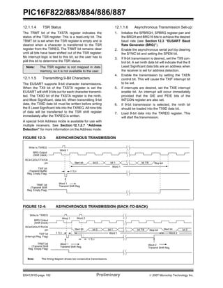PIC16F822/883/884/886/887 
12.1.1.4 TSR Status 
The TRMT bit of the TXSTA register indicates the 
status of the TSR register. This is a read-only bit. The 
TRMT bit is set when the TSR register is empty and is 
cleared when a character is transferred to the TSR 
register from the TXREG. The TRMT bit remains clear 
until all bits have been shifted out of the TSR register. 
No interrupt logic is tied to this bit, so the user has to 
poll this bit to determine the TSR status. 
Note: The TSR register is not mapped in data 
memory, so it is not available to the user. 
12.1.1.5 Transmitting 9-Bit Characters 
The EUSART supports 9-bit character transmissions. 
When the TX9 bit of the TXSTA register is set the 
EUSART will shift 9 bits out for each character transmit-ted. 
The TX9D bit of the TXSTA register is the ninth, 
and Most Significant, data bit. When transmitting 9-bit 
data, the TX9D data bit must be written before writing 
the 8 Least Significant bits into the TXREG. All nine bits 
of data will be transferred to the TSR shift register 
immediately after the TXREG is written. 
A special 9-bit Address mode is available for use with 
multiple receivers. See Section 12.1.2.7 “Address 
Detection” for more information on the Address mode. 
12.1.1.6 Asynchronous Transmission Set-up: 
1. Initialize the SPBRGH, SPBRG register pair and 
the BRGH and BRG16 bits to achieve the desired 
baud rate (see Section 12.3 “EUSART Baud 
Rate Generator (BRG)”). 
2. Enable the asynchronous serial port by clearing 
the SYNC bit and setting the SPEN bit. 
3. If 9-bit transmission is desired, set the TX9 con-trol 
bit. A set ninth data bit will indicate that the 8 
Least Significant data bits are an address when 
the receiver is set for address detection. 
4. Enable the transmission by setting the TXEN 
control bit. This will cause the TXIF interrupt bit 
to be set. 
5. If interrupts are desired, set the TXIE interrupt 
enable bit. An interrupt will occur immediately 
provided that the GIE and PEIE bits of the 
INTCON register are also set. 
6. If 9-bit transmission is selected, the ninth bit 
should be loaded into the TX9D data bit. 
7. Load 8-bit data into the TXREG register. This 
will start the transmission. 
FIGURE 12-3: ASYNCHRONOUS TRANSMISSION 
Start bit bit 0 bit 1 bit 7/8 
Word 1 
Word 1 
1 TCY 
Word 1 
Transmit Shift Reg 
Write to TXREG 
BRG Output 
(Shift Clock) 
RC4/C2OUT/TX/CK 
pin 
TXIF bit 
(Transmit Buffer 
Reg. Empty Flag) 
TRMT bit 
(Transmit Shift 
Reg. Empty Flag) 
FIGURE 12-4: ASYNCHRONOUS TRANSMISSION (BACK-TO-BACK) 
Stop bit 
Word 1 Word 2 
Start bit Stop bit Start bit 
bit 0 bit 1 bit 7/8 bit 0 
Word 1 Word 2 
1 TCY 
1 TCY 
Word 1 Word 2 
Transmit Shift Reg. 
Write to TXREG 
BRG Output 
(Shift Clock) 
RC4/C2OUT/TX/CK 
pin 
TXIF bit 
(Interrupt Reg. Flag) 
TRMT bit 
(Transmit Shift 
Reg. Empty Flag) 
Transmit Shift Reg. 
Note: This timing diagram shows two consecutive transmissions. 
DS41291D-page 152 Preliminary © 2007 Microchip Technology Inc. 
 