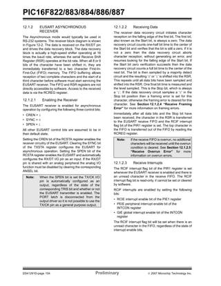 PIC16F822/883/884/886/887 
12.1.2 EUSART ASYNCHRONOUS 
RECEIVER 
The Asynchronous mode would typically be used in 
RS-232 systems. The receiver block diagram is shown 
in Figure 12-2. The data is received on the RX/DT pin 
and drives the data recovery block. The data recovery 
block is actually a high-speed shifter operating at 16 
times the baud rate, whereas the serial Receive Shift 
Register (RSR) operates at the bit rate. When all 8 or 9 
bits of the character have been shifted in, they are 
immediately transferred to a two character First-In- 
First-Out (FIFO) memory. The FIFO buffering allows 
reception of two complete characters and the start of a 
third character before software must start servicing the 
EUSART receiver. The FIFO and RSR registers are not 
directly accessible by software. Access to the received 
data is via the RCREG register. 
12.1.2.1 Enabling the Receiver 
The EUSART receiver is enabled for asynchronous 
operation by configuring the following three control bits: 
• CREN = 1 
• SYNC = 0 
• SPEN = 1 
All other EUSART control bits are assumed to be in 
their default state. 
Setting the CREN bit of the RCSTA register enables the 
receiver circuitry of the EUSART. Clearing the SYNC bit 
of the TXSTA register configures the EUSART for 
asynchronous operation. Setting the SPEN bit of the 
RCSTA register enables the EUSART and automatically 
configures the RX/DT I/O pin as an input. If the RX/DT 
pin is shared with an analog peripheral the analog I/O 
function must be disabled by clearing the corresponding 
ANSEL bit. 
12.1.2.2 Receiving Data 
The receiver data recovery circuit initiates character 
reception on the falling edge of the first bit. The first bit, 
also known as the Start bit, is always a zero. The data 
recovery circuit counts one-half bit time to the center of 
the Start bit and verifies that the bit is still a zero. If it is 
not a zero then the data recovery circuit aborts 
character reception, without generating an error, and 
resumes looking for the falling edge of the Start bit. If 
the Start bit zero verification succeeds then the data 
recovery circuit counts a full bit time to the center of the 
next bit. The bit is then sampled by a majority detect 
circuit and the resulting ‘0’ or ‘1’ is shifted into the RSR. 
This repeats until all data bits have been sampled and 
shifted into the RSR. One final bit time is measured and 
the level sampled. This is the Stop bit, which is always 
a ‘1’. If the data recovery circuit samples a ‘0’ in the 
Stop bit position then a framing error is set for this 
character, otherwise the framing error is cleared for this 
character. See Section 12.1.2.4 “Receive Framing 
Error” for more information on framing errors. 
Immediately after all data bits and the Stop bit have 
been received, the character in the RSR is transferred 
to the EUSART receive FIFO and the RCIF interrupt 
flag bit of the PIR1 register is set. The top character in 
the FIFO is transferred out of the FIFO by reading the 
RCREG register. 
Note: If the receive FIFO is overrun, no additional 
characters will be received until the overrun 
condition is cleared. See Section 12.1.2.5 
“Receive Overrun Error” for more 
information on overrun errors. 
12.1.2.3 Receive Interrupts 
The RCIF interrupt flag bit of the PIR1 register is set 
whenever the EUSART receiver is enabled and there is 
an unread character in the receive FIFO. The RCIF 
interrupt flag bit is read-only, it cannot be set or cleared 
by software. 
RCIF interrupts are enabled by setting the following 
bits: 
• RCIE interrupt enable bit of the PIE1 register 
• PEIE peripheral interrupt enable bit of the 
INTCON register 
• GIE global interrupt enable bit of the INTCON 
register 
The RCIF interrupt flag bit will be set when there is an 
unread character in the FIFO, regardless of the state of 
interrupt enable bits. 
Note: When the SPEN bit is set the TX/CK I/O 
pin is automatically configured as an 
output, regardless of the state of the 
corresponding TRIS bit and whether or not 
the EUSART transmitter is enabled. The 
PORT latch is disconnected from the 
output driver so it is not possible to use the 
TX/CK pin as a general purpose output. 
DS41291D-page 154 Preliminary © 2007 Microchip Technology Inc. 
 