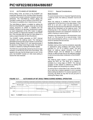 PIC16F822/883/884/886/887 
12.3.2 AUTO-WAKE-UP ON BREAK 
During Sleep mode, all clocks to the EUSART are 
suspended. Because of this, the Baud Rate Generator 
is inactive and a proper character reception cannot be 
performed. The Auto-Wake-up feature allows the 
controller to wake-up due to activity on the RX/DT line. 
This feature is available only in Asynchronous mode. 
The Auto-Wake-up feature is enabled by setting the 
WUE bit of the BAUDCTL register. Once set, the normal 
receive sequence on RX/DT is disabled and the 
EUSART remains in an Idle state, monitoring for a wake-up 
event independent of the CPU mode. A wake-up 
event consists of a high-to-low transition on the RX/DT 
line. (This coincides with the start of a Sync Break or a 
wake-up signal character for the LIN protocol.) 
The EUSART module generates an RCIF interrupt 
coincident with the wake-up event. The interrupt is 
generated synchronously to the Q clocks in normal CPU 
operating modes (Figure 12-7), and asynchronously if 
the device is in Sleep mode (Figure 12-8). The interrupt 
condition is cleared by reading the RCREG register. 
The WUE bit is automatically cleared by the low-to-high 
transition on the RX line at the end of the Break. This 
signals to the user that the Break event is over. At this 
point, the EUSART module is in Idle mode waiting to 
receive the next character. 
12.3.2.1 Special Considerations 
Break Character 
To avoid character errors or character fragments during 
a wake-up event, the wake-up character must be all 
zeros. 
When the wake-up is enabled the function works 
independent of the low time on the data stream. If the 
WUE bit is set and a valid non-zero character is 
received, the low time from the Start bit to the first rising 
edge will be interpreted as the wake-up event. The 
remaining bits in the character will be received as a 
fragmented character and subsequent characters can 
result in framing or overrun errors. 
Therefore, the initial character in the transmission must 
be all ‘0’s. This must be 10 or more bit times, 13-bit 
times recommended for LIN bus, or any number of bit 
times for standard RS-232 devices. 
Oscillator Startup Time 
Oscillator start-up time must be considered, especially 
in applications using oscillators with longer start-up 
intervals (i.e., LP, XT or HS/PLL mode). The Sync 
Break (or wake-up signal) character must be of 
sufficient length, and be followed by a sufficient 
interval, to allow enough time for the selected oscillator 
to start and provide proper initialization of the EUSART. 
WUE Bit 
The wake-up event causes a receive interrupt by 
setting the RCIF bit. The WUE bit is cleared in 
hardware by a rising edge on RX/DT. The interrupt 
condition is then cleared in software by reading the 
RCREG register and discarding its contents. 
To ensure that no actual data is lost, check the RCIDL 
bit to verify that a receive operation is not in process 
before setting the WUE bit. If a receive operation is not 
occurring, the WUE bit may then be set just prior to 
entering the Sleep mode. 
FIGURE 12-7: AUTO-WAKE-UP BIT (WUE) TIMING DURING NORMAL OPERATION 
Q1 Q2 Q3 Q4 Q1 Q2Q3Q4 Q1Q2Q3Q4 Q1Q2 Q3 Q4 Q1Q2 Q3 Q4 Q1Q2 Q3 Q4 Q1Q2 Q3Q4 Q1Q2 Q3Q4 Q1 Q2Q3 Q4 Q1Q2 Q3Q4 
OSC1 
WUE bit 
RX/DT Line 
RCIF 
Bit set by user Auto Cleared 
Cleared due to User Read of RCREG 
Note 1: The EUSART remains in Idle while the WUE bit is set. 
DS41291D-page 166 Preliminary © 2007 Microchip Technology Inc. 
 