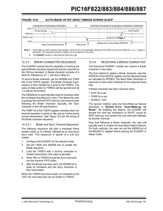 PIC16F822/883/884/886/887 
FIGURE 12-8: AUTO-WAKE-UP BIT (WUE) TIMINGS DURING SLEEP 
Q1Q2Q3 Q4 Q1Q2Q3Q4 Q1Q2Q3Q4 Q1 Q2 Q3Q4 Q1Q2Q3 Q4 Q1Q2Q3Q4 Q1Q2Q3 Q4 Q1Q2 Q3Q4 
OSC1 
WUE bit 
RX/DT Line 
RCIF 
Bit Set by User Auto Cleared 
Sleep Command Executed 
Sleep Ends 
Note 1: If the wake-up event requires long oscillator warm-up time, the automatic clearing of the WUE bit can occur while the stposc signal is 
still active. This sequence should not depend on the presence of Q clocks. 
2: The EUSART remains in Idle while the WUE bit is set. 
12.3.3 BREAK CHARACTER SEQUENCE 
The EUSART module has the capability of sending the 
special Break character sequences that are required by 
the LIN bus standard. A Break character consists of a 
Start bit, followed by 12 ‘0’ bits and a Stop bit. 
To send a Break character, set the SENDB and TXEN 
bits of the TXSTA register. The Break character trans-mission 
is then initiated by a write to the TXREG. The 
value of data written to TXREG will be ignored and all 
‘0’s will be transmitted. 
The SENDB bit is automatically reset by hardware after 
the corresponding Stop bit is sent. This allows the user 
to preload the transmit FIFO with the next transmit byte 
following the Break character (typically, the Sync 
character in the LIN specification). 
The TRMT bit of the TXSTA register indicates when the 
transmit operation is active or idle, just as it does during 
normal transmission. See Figure 12-9 for the timing of 
the Break character sequence. 
12.3.3.1 Break and Sync Transmit Sequence 
The following sequence will start a message frame 
header made up of a Break, followed by an auto-baud 
Sync byte. This sequence is typical of a LIN bus 
master. 
1. Configure the EUSART for the desired mode. 
2. Set the TXEN and SENDB bits to enable the 
Break sequence. 
3. Load the TXREG with a dummy character to 
initiate transmission (the value is ignored). 
4. Write ‘55h’ to TXREG to load the Sync character 
into the transmit FIFO buffer. 
5. After the Break has been sent, the SENDB bit is 
reset by hardware and the Sync character is 
then transmitted. 
When the TXREG becomes empty, as indicated by the 
TXIF, the next data byte can be written to TXREG. 
Note 1 
Cleared due to User Read of RCREG 
12.3.4 RECEIVING A BREAK CHARACTER 
The Enhanced EUSART module can receive a Break 
character in two ways. 
The first method to detect a Break character uses the 
FERR bit of the RCSTA register and the Received data 
as indicated by RCREG. The Baud Rate Generator is 
assumed to have been initialized to the expected baud 
rate. 
A Break character has been received when: 
• RCIF bit is set 
• FERR bit is set 
• RCREG = 00h 
The second method uses the Auto-Wake-up feature 
described in Section 12.3.2 “Auto-Wake-up on 
Break”. By enabling this feature, the EUSART will 
sample the next two transitions on RX/DT, cause an 
RCIF interrupt, and receive the next data byte followed 
by another interrupt. 
Note that following a Break character, the user will 
typically want to enable the Auto-Baud Detect feature. 
For both methods, the user can set the ABDEN bit of 
the BAUDCTL register before placing the EUSART in 
Sleep mode. 
© 2007 Microchip Technology Inc. Preliminary DS41291D-page 167 
 