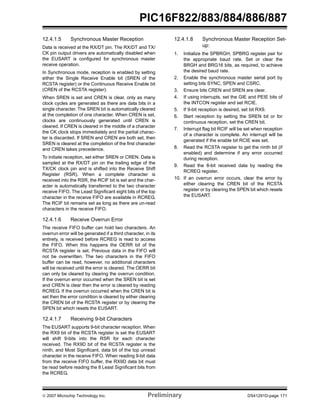 PIC16F822/883/884/886/887 
12.4.1.5 Synchronous Master Reception 
Data is received at the RX/DT pin. The RX/DT and TX/ 
CK pin output drivers are automatically disabled when 
the EUSART is configured for synchronous master 
receive operation. 
In Synchronous mode, reception is enabled by setting 
either the Single Receive Enable bit (SREN of the 
RCSTA register) or the Continuous Receive Enable bit 
(CREN of the RCSTA register). 
When SREN is set and CREN is clear, only as many 
clock cycles are generated as there are data bits in a 
single character. The SREN bit is automatically cleared 
at the completion of one character. When CREN is set, 
clocks are continuously generated until CREN is 
cleared. If CREN is cleared in the middle of a character 
the CK clock stops immediately and the partial charac-ter 
is discarded. If SREN and CREN are both set, then 
SREN is cleared at the completion of the first character 
and CREN takes precedence. 
To initiate reception, set either SREN or CREN. Data is 
sampled at the RX/DT pin on the trailing edge of the 
TX/CK clock pin and is shifted into the Receive Shift 
Register (RSR). When a complete character is 
received into the RSR, the RCIF bit is set and the char-acter 
is automatically transferred to the two character 
receive FIFO. The Least Significant eight bits of the top 
character in the receive FIFO are available in RCREG. 
The RCIF bit remains set as long as there are un-read 
characters in the receive FIFO. 
12.4.1.6 Receive Overrun Error 
The receive FIFO buffer can hold two characters. An 
overrun error will be generated if a third character, in its 
entirety, is received before RCREG is read to access 
the FIFO. When this happens the OERR bit of the 
RCSTA register is set. Previous data in the FIFO will 
not be overwritten. The two characters in the FIFO 
buffer can be read, however, no additional characters 
will be received until the error is cleared. The OERR bit 
can only be cleared by clearing the overrun condition. 
If the overrun error occurred when the SREN bit is set 
and CREN is clear then the error is cleared by reading 
RCREG. If the overrun occurred when the CREN bit is 
set then the error condition is cleared by either clearing 
the CREN bit of the RCSTA register or by clearing the 
SPEN bit which resets the EUSART. 
12.4.1.7 Receiving 9-bit Characters 
The EUSART supports 9-bit character reception. When 
the RX9 bit of the RCSTA register is set the EUSART 
will shift 9-bits into the RSR for each character 
received. The RX9D bit of the RCSTA register is the 
ninth, and Most Significant, data bit of the top unread 
character in the receive FIFO. When reading 9-bit data 
from the receive FIFO buffer, the RX9D data bit must 
be read before reading the 8 Least Significant bits from 
the RCREG. 
12.4.1.8 Synchronous Master Reception Set-up: 
1. Initialize the SPBRGH, SPBRG register pair for 
the appropriate baud rate. Set or clear the 
BRGH and BRG16 bits, as required, to achieve 
the desired baud rate. 
2. Enable the synchronous master serial port by 
setting bits SYNC, SPEN and CSRC. 
3. Ensure bits CREN and SREN are clear. 
4. If using interrupts, set the GIE and PEIE bits of 
the INTCON register and set RCIE. 
5. If 9-bit reception is desired, set bit RX9. 
6. Start reception by setting the SREN bit or for 
continuous reception, set the CREN bit. 
7. Interrupt flag bit RCIF will be set when reception 
of a character is complete. An interrupt will be 
generated if the enable bit RCIE was set. 
8. Read the RCSTA register to get the ninth bit (if 
enabled) and determine if any error occurred 
during reception. 
9. Read the 8-bit received data by reading the 
RCREG register. 
10. If an overrun error occurs, clear the error by 
either clearing the CREN bit of the RCSTA 
register or by clearing the SPEN bit which resets 
the EUSART. 
© 2007 Microchip Technology Inc. Preliminary DS41291D-page 171 
 