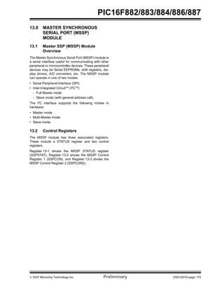 PIC16F882/883/884/886/887 
13.0 MASTER SYNCHRONOUS 
SERIAL PORT (MSSP) 
MODULE 
13.1 Master SSP (MSSP) Module 
Overview 
The Master Synchronous Serial Port (MSSP) module is 
a serial interface useful for communicating with other 
peripheral or microcontroller devices. These peripheral 
devices may be Serial EEPROMs, shift registers, dis-play 
drivers, A/D converters, etc. The MSSP module 
can operate in one of two modes: 
• Serial Peripheral Interface (SPI) 
• Inter-Integrated CircuitTM (I2CTM) 
- Full Master mode 
- Slave mode (with general address call). 
The I2C interface supports the following modes in 
hardware: 
• Master mode 
• Multi-Master mode 
• Slave mode. 
13.2 Control Registers 
The MSSP module has three associated registers. 
These include a STATUS register and two control 
registers. 
Register 13-1 shows the MSSP STATUS register 
(SSPSTAT), Register 13-2 shows the MSSP Control 
Register 1 (SSPCON), and Register 13-3 shows the 
MSSP Control Register 2 (SSPCON2). 
© 2007 Microchip Technology Inc. Preliminary DS41291D-page 175 
 