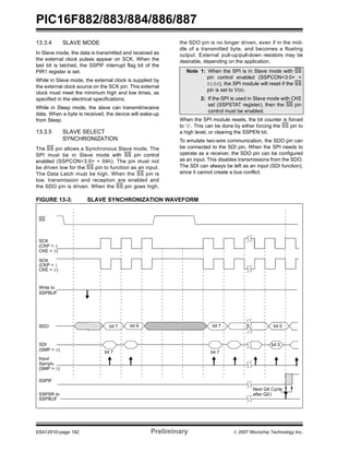 PIC16F882/883/884/886/887 
13.3.4 SLAVE MODE 
In Slave mode, the data is transmitted and received as 
the external clock pulses appear on SCK. When the 
last bit is latched, the SSPIF interrupt flag bit of the 
PIR1 register is set. 
While in Slave mode, the external clock is supplied by 
the external clock source on the SCK pin. This external 
clock must meet the minimum high and low times, as 
specified in the electrical specifications. 
While in Sleep mode, the slave can transmit/receive 
data. When a byte is received, the device will wake-up 
from Sleep. 
13.3.5 SLAVE SELECT 
SYNCHRONIZATION 
The SS pin allows a Synchronous Slave mode. The 
SPI must be in Slave mode with SS pin control 
enabled (SSPCON<3:0> = 04h). The pin must not 
be driven low for the SS pin to function as an input. 
The Data Latch must be high. When the SS pin is 
low, transmission and reception are enabled and 
the SDO pin is driven. When the SS pin goes high, 
the SDO pin is no longer driven, even if in the mid-dle 
of a transmitted byte, and becomes a floating 
output. External pull-up/pull-down resistors may be 
desirable, depending on the application. 
Note 1: When the SPI is in Slave mode with SS 
pin control enabled (SSPCON<3:0> = 
0100), the SPI module will reset if the SS 
pin is set to VDD. 
2: If the SPI is used in Slave mode with CKE 
set (SSPSTAT register), then the SS pin 
control must be enabled. 
When the SPI module resets, the bit counter is forced 
to ‘0’. This can be done by either forcing the SS pin to 
a high level, or clearing the SSPEN bit. 
To emulate two-wire communication, the SDO pin can 
be connected to the SDI pin. When the SPI needs to 
operate as a receiver, the SDO pin can be configured 
as an input. This disables transmissions from the SDO. 
The SDI can always be left as an input (SDI function), 
since it cannot create a bus conflict. 
FIGURE 13-3: SLAVE SYNCHRONIZATION WAVEFORM 
SS 
SCK 
(CKP = 0 
CKE = 0) 
SCK 
(CKP = 1 
CKE = 0) 
Write to 
SSPBUF 
SDO bit 7 bit 6 bit 7 
SDI 
(SMP = 0) 
Input 
Sample 
bit 7 
(SMP = 0) 
SSPIF 
SSPSR to 
SSPBUF 
bit 0 
bit 7 
bit 0 
Next Q4 Cycle 
after Q2↓ 
DS41291D-page 182 Preliminary © 2007 Microchip Technology Inc. 
 