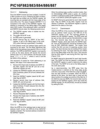 PIC16F882/883/884/886/887 
13.4.1.1 Addressing 
Once the MSSP module has been enabled, it waits for 
a Start condition to occur. Following the Start condition, 
the eight bits are shifted into the SSPSR register. All 
incoming bits are sampled with the rising edge of the 
clock (SCL) line. The value of register SSPSR<7:1> is 
compared to the value of the SSPADD register. The 
address is compared on the falling edge of the eighth 
clock (SCL) pulse. If the addresses match, and the BF 
and SSPOV bits are clear, the following events occur: 
a) The SSPSR register value is loaded into the 
SSPBUF register. 
b) The buffer full bit BF is set. 
c) An ACK pulse is generated. 
d) MSSP interrupt flag bit, SSPIF of the PIR1 
register, is set on the falling edge of the ninth 
SCL pulse (interrupt is generated, if enabled). 
In 10-bit address mode, two address bytes need to be 
received by the slave. The five Most Significant bits 
(MSb) of the first address byte specify if this is a 10-bit 
address. The R/W bit (SSPSTAT register) must specify 
a write so the slave device will receive the second 
address byte. For a 10-bit address, the first byte would 
equal ‘1111 0 A9 A8 0’, where A9 and A8 are the 
two MSb’s of the address. 
The sequence of events for 10-bit addressing is as 
follows, with steps 7-9 for slave-transmitter: 
1. Receive first (high) byte of address (bit SSPIF of 
the PIR1 register and bits BF and UA of the 
SSPSTAT register are set). 
2. Update the SSPADD register with second (low) 
byte of address (clears bit UA and releases the 
SCL line). 
3. Read the SSPBUF register (clears bit BF) and 
clear flag bit SSPIF. 
4. Receive second (low) byte of address (bits 
SSPIF, BF, and UA are set). 
5. Update the SSPADD register with the first (high) 
byte of address. If match releases SCL line, this 
will clear bit UA. 
6. Read the SSPBUF register (clears bit BF) and 
clear flag bit SSPIF. 
7. Receive Repeated Start condition. 
8. Receive first (high) byte of address (bits SSPIF 
and BF are set). 
9. Read the SSPBUF register (clears bit BF) and 
clear flag bit SSPIF. 
13.4.1.2 Reception 
When the R/W bit of the address byte is clear and an 
address match occurs, the R/W bit of the SSPSTAT 
register is cleared. The received address is loaded into 
the SSPBUF register. 
When the address byte overflow condition exists, then 
no Acknowledge (ACK) pulse is given. An overflow 
condition is defined as either bit BF (SSPSTAT register) 
is set, or bit SSPOV (SSPCON register) is set. 
An MSSP interrupt is generated for each data transfer 
byte. Flag bit SSPIF of the PIR1 register must be 
cleared in software. The SSPSTAT register is used to 
determine the status of the byte. 
13.4.1.3 Transmission 
When the R/W bit of the incoming address byte is set 
and an address match occurs, the R/W bit of the 
SSPSTAT register is set. The received address is 
loaded into the SSPBUF register. The ACK pulse will 
be sent on the ninth bit and pin RC3/SCK/SCL is held 
low. The transmit data must be loaded into the 
SSPBUF register, which also loads the SSPSR regis-ter. 
Then pin RC3/SCK/SCL should be enabled by set-ting 
bit CKP (SSPCON register). The master must 
monitor the SCL pin prior to asserting another clock 
pulse. The slave devices may be holding off the master 
by stretching the clock. The eight data bits are shifted 
out on the falling edge of the SCL input. This ensures 
that the SDA signal is valid during the SCL high time 
(Figure 13-8). 
An MSSP interrupt is generated for each data transfer 
byte. The SSPIF bit must be cleared in software and 
the SSPSTAT register is used to determine the status 
of the byte. The SSPIF bit is set on the falling edge of 
the ninth clock pulse. 
As a slave-transmitter, the ACK pulse from the 
master-receiver is latched on the rising edge of the 
ninth SCL input pulse. If the SDA line is high (not ACK), 
then the data transfer is complete. When the ACK is 
latched by the slave, the slave logic is reset and the 
slave monitors for another occurrence of the Start bit. If 
the SDA line was low (ACK), the transmit data must be 
loaded into the SSPBUF register, which also loads the 
SSPSR register. Pin RC3/SCK/SCL should be enabled 
by setting bit CKP. 
DS41291D-page 186 Preliminary © 2007 Microchip Technology Inc. 
 