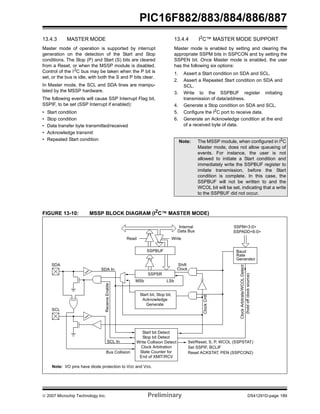 PIC16F882/883/884/886/887 
13.4.3 MASTER MODE 
Master mode of operation is supported by interrupt 
generation on the detection of the Start and Stop 
conditions. The Stop (P) and Start (S) bits are cleared 
from a Reset, or when the MSSP module is disabled. 
Control of the I2C bus may be taken when the P bit is 
set, or the bus is idle, with both the S and P bits clear. 
In Master mode, the SCL and SDA lines are manipu-lated 
by the MSSP hardware. 
The following events will cause SSP Interrupt Flag bit, 
SSPIF, to be set (SSP Interrupt if enabled): 
• Start condition 
• Stop condition 
• Data transfer byte transmitted/received 
• Acknowledge transmit 
• Repeated Start condition 
13.4.4 I2C™ MASTER MODE SUPPORT 
Master mode is enabled by setting and clearing the 
appropriate SSPM bits in SSPCON and by setting the 
SSPEN bit. Once Master mode is enabled, the user 
has the following six options: 
1. Assert a Start condition on SDA and SCL. 
2. Assert a Repeated Start condition on SDA and 
SCL. 
3. Write to the SSPBUF register initiating 
transmission of data/address. 
4. Generate a Stop condition on SDA and SCL. 
5. Configure the I2C port to receive data. 
6. Generate an Acknowledge condition at the end 
of a received byte of data. 
Note: The MSSP module, when configured in I2C 
Master mode, does not allow queueing of 
events. For instance, the user is not 
allowed to initiate a Start condition and 
immediately write the SSPBUF register to 
imitate transmission, before the Start 
condition is complete. In this case, the 
SSPBUF will not be written to and the 
WCOL bit will be set, indicating that a write 
to the SSPBUF did not occur. 
FIGURE 13-10: MSSP BLOCK DIAGRAM (I2C™ MASTER MODE) 
Internal 
Data Bus 
Read Write 
SSPBUF 
SSPSR 
MSb LSb 
Start bit, Stop bit, 
Clock Cntl 
SSPM<3:0> 
SSPADD<6:0> 
Baud 
Rate 
Generator 
Clock Arbitrate/WCOL Detect 
(hold off clock source) 
Set/Reset, S, P, WCOL (SSPSTAT) 
Shift 
Clock 
SDA 
Acknowledge 
Generate 
SCL 
SDA In 
Receive Enable 
SCL In 
Bus Collision 
Set SSPIF, BCLIF 
Reset ACKSTAT, PEN (SSPCON2) 
Start bit Detect 
Stop bit Detect 
Write Collision Detect 
Clock Arbitration 
State Counter for 
End of XMIT/RCV 
Note: I/O pins have diode protection to VDD and VSS. 
© 2007 Microchip Technology Inc. Preliminary DS41291D-page 189 
 