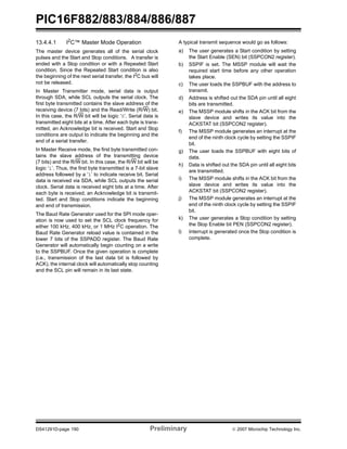 PIC16F882/883/884/886/887 
13.4.4.1 I2C™ Master Mode Operation 
The master device generates all of the serial clock 
pulses and the Start and Stop conditions. A transfer is 
ended with a Stop condition or with a Repeated Start 
condition. Since the Repeated Start condition is also 
the beginning of the next serial transfer, the I2C bus will 
not be released. 
In Master Transmitter mode, serial data is output 
through SDA, while SCL outputs the serial clock. The 
first byte transmitted contains the slave address of the 
receiving device (7 bits) and the Read/Write (R/W) bit. 
In this case, the R/W bit will be logic ‘0’. Serial data is 
transmitted eight bits at a time. After each byte is trans-mitted, 
an Acknowledge bit is received. Start and Stop 
conditions are output to indicate the beginning and the 
end of a serial transfer. 
In Master Receive mode, the first byte transmitted con-tains 
the slave address of the transmitting device 
(7 bits) and the R/W bit. In this case, the R/W bit will be 
logic ‘1’. Thus, the first byte transmitted is a 7-bit slave 
address followed by a ‘1’ to indicate receive bit. Serial 
data is received via SDA, while SCL outputs the serial 
clock. Serial data is received eight bits at a time. After 
each byte is received, an Acknowledge bit is transmit-ted. 
Start and Stop conditions indicate the beginning 
and end of transmission. 
The Baud Rate Generator used for the SPI mode oper-ation 
is now used to set the SCL clock frequency for 
either 100 kHz, 400 kHz, or 1 MHz I2C operation. The 
Baud Rate Generator reload value is contained in the 
lower 7 bits of the SSPADD register. The Baud Rate 
Generator will automatically begin counting on a write 
to the SSPBUF. Once the given operation is complete 
(i.e., transmission of the last data bit is followed by 
ACK), the internal clock will automatically stop counting 
and the SCL pin will remain in its last state. 
A typical transmit sequence would go as follows: 
a) The user generates a Start condition by setting 
the Start Enable (SEN) bit (SSPCON2 register). 
b) SSPIF is set. The MSSP module will wait the 
required start time before any other operation 
takes place. 
c) The user loads the SSPBUF with the address to 
transmit. 
d) Address is shifted out the SDA pin until all eight 
bits are transmitted. 
e) The MSSP module shifts in the ACK bit from the 
slave device and writes its value into the 
ACKSTAT bit (SSPCON2 register). 
f) The MSSP module generates an interrupt at the 
end of the ninth clock cycle by setting the SSPIF 
bit. 
g) The user loads the SSPBUF with eight bits of 
data. 
h) Data is shifted out the SDA pin until all eight bits 
are transmitted. 
i) The MSSP module shifts in the ACK bit from the 
slave device and writes its value into the 
ACKSTAT bit (SSPCON2 register). 
j) The MSSP module generates an interrupt at the 
end of the ninth clock cycle by setting the SSPIF 
bit. 
k) The user generates a Stop condition by setting 
the Stop Enable bit PEN (SSPCON2 register). 
l) Interrupt is generated once the Stop condition is 
complete. 
DS41291D-page 190 Preliminary © 2007 Microchip Technology Inc. 
 