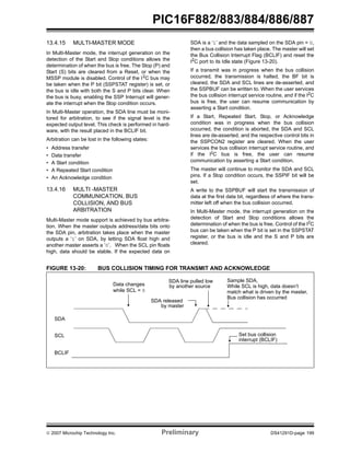 PIC16F882/883/884/886/887 
13.4.15 MULTI-MASTER MODE 
In Multi-Master mode, the interrupt generation on the 
detection of the Start and Stop conditions allows the 
determination of when the bus is free. The Stop (P) and 
Start (S) bits are cleared from a Reset, or when the 
MSSP module is disabled. Control of the I2C bus may 
be taken when the P bit (SSPSTAT register) is set, or 
the bus is idle with both the S and P bits clear. When 
the bus is busy, enabling the SSP Interrupt will gener-ate 
the interrupt when the Stop condition occurs. 
In Multi-Master operation, the SDA line must be moni-tored 
for arbitration, to see if the signal level is the 
expected output level. This check is performed in hard-ware, 
with the result placed in the BCLIF bit. 
Arbitration can be lost in the following states: 
• Address transfer 
• Data transfer 
• A Start condition 
• A Repeated Start condition 
• An Acknowledge condition 
13.4.16 MULTI -MASTER 
COMMUNICATION, BUS 
COLLISION, AND BUS 
ARBITRATION 
Multi-Master mode support is achieved by bus arbitra-tion. 
When the master outputs address/data bits onto 
the SDA pin, arbitration takes place when the master 
outputs a ‘1’ on SDA, by letting SDA float high and 
another master asserts a ‘0’. When the SCL pin floats 
high, data should be stable. If the expected data on 
SDA is a ‘1’ and the data sampled on the SDA pin = 0, 
then a bus collision has taken place. The master will set 
the Bus Collision Interrupt Flag (BCLIF) and reset the 
I2C port to its Idle state (Figure 13-20). 
If a transmit was in progress when the bus collision 
occurred, the transmission is halted, the BF bit is 
cleared, the SDA and SCL lines are de-asserted, and 
the SSPBUF can be written to. When the user services 
the bus collision interrupt service routine, and if the I2C 
bus is free, the user can resume communication by 
asserting a Start condition. 
If a Start, Repeated Start, Stop, or Acknowledge 
condition was in progress when the bus collision 
occurred, the condition is aborted, the SDA and SCL 
lines are de-asserted, and the respective control bits in 
the SSPCON2 register are cleared. When the user 
services the bus collision interrupt service routine, and 
if the I2C bus is free, the user can resume 
communication by asserting a Start condition. 
The master will continue to monitor the SDA and SCL 
pins. If a Stop condition occurs, the SSPIF bit will be 
set. 
A write to the SSPBUF will start the transmission of 
data at the first data bit, regardless of where the trans-mitter 
left off when the bus collision occurred. 
In Multi-Master mode, the interrupt generation on the 
detection of Start and Stop conditions allows the 
determination of when the bus is free. Control of the I2C 
bus can be taken when the P bit is set in the SSPSTAT 
register, or the bus is idle and the S and P bits are 
cleared. 
FIGURE 13-20: BUS COLLISION TIMING FOR TRANSMIT AND ACKNOWLEDGE 
SDA 
SCL 
BCLIF 
SDA line pulled low 
by another source 
SDA released 
Sample SDA, 
While SCL is high, data doesn’t 
Bus collision has occurred 
match what is driven by the master, 
Set bus collision 
interrupt (BCLIF) 
by master 
Data changes 
while SCL = 0 
© 2007 Microchip Technology Inc. Preliminary DS41291D-page 199 
 