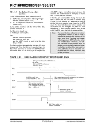 PIC16F882/883/884/886/887 
13.4.16.1 Bus Collision During a Start 
Condition 
During a Start condition, a bus collision occurs if: 
a) SDA or SCL are sampled low at the beginning of 
the Start condition (Figure 13-21). 
b) SCL is sampled low before SDA is asserted low 
(Figure 13-22). 
During a Start condition, both the SDA and the SCL 
pins are monitored, if: 
the SDA pin is already low, 
or the SCL pin is already low, 
then: 
the Start condition is aborted, 
and the BCLIF flag is set, 
and the MSSP module is reset to its Idle state 
(Figure 13-21). 
The Start condition begins with the SDA and SCL pins 
de-asserted. When the SDA pin is sampled high, the 
Baud Rate Generator is loaded from SSPADD<6:0> 
and counts down to 0. If the SCL pin is sampled low 
while SDA is high, a bus collision occurs, because it is 
assumed that another master is attempting to drive a 
data ‘1’ during the Start condition. 
If the SDA pin is sampled low during this count, the 
BRG is reset and the SDA line is asserted early 
(Figure 13-23). If, however, a ‘1’ is sampled on the SDA 
pin, the SDA pin is asserted low at the end of the BRG 
count. The Baud Rate Generator is then reloaded and 
counts down to 0, and during this time, if the SCL pin is 
sampled as ‘0’, a bus collision does not occur. At the 
end of the BRG count, the SCL pin is asserted low. 
Note: The reason that bus collision is not a factor 
during a Start condition, is that no two bus 
masters can assert a Start condition at the 
exact same time. Therefore, one master 
will always assert SDA before the other. 
This condition does not cause a bus colli-sion, 
because the two masters must be 
allowed to arbitrate the first address follow-ing 
the Start condition. If the address is the 
same, arbitration must be allowed to con-tinue 
into the data portion, Repeated Start 
or Stop conditions. 
FIGURE 13-21: BUS COLLISION DURING START CONDITION (SDA ONLY) 
SDA 
SCL 
SEN 
SDA goes low before the SEN bit is set. 
Set BCLIF, 
S bit and SSPIF set because 
SDA = 0, SCL = 1. 
Set SEN, enable Start 
condition if SDA = 1, SCL = 1. 
SDA sampled low before 
SEN cleared automatically because of bus collision. 
SSP module reset into Idle state. 
Start condition. Set BCLIF. 
S bit and SSPIF set because 
BCLIF 
S 
SSPIF 
SDA = 0, SCL = 1. 
SSPIF and BCLIF are 
cleared in software. 
SSPIF and BCLIF are 
cleared in software. 
DS41291D-page 200 Preliminary © 2007 Microchip Technology Inc. 
 