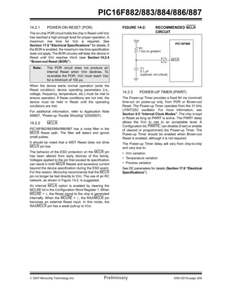 PIC16F882/883/884/886/887 
14.2.1 POWER-ON RESET (POR) 
The on-chip POR circuit holds the chip in Reset until VDD 
has reached a high enough level for proper operation. A 
maximum rise time for VDD is required. See 
Section 17.0 “Electrical Specifications” for details. If 
the BOR is enabled, the maximum rise time specification 
does not apply. The BOR circuitry will keep the device in 
Reset until VDD reaches VBOR (see Section 14.2.4 
“Brown-out Reset (BOR)”). 
Note: The POR circuit does not produce an 
internal Reset when VDD declines. To 
re-enable the POR, VDD must reach Vss 
for a minimum of 100 μs. 
When the device starts normal operation (exits the 
Reset condition), device operating parameters (i.e., 
voltage, frequency, temperature, etc.) must be met to 
ensure operation. If these conditions are not met, the 
device must be held in Reset until the operating 
conditions are met. 
For additional information, refer to Application Note 
AN607, “Power-up Trouble Shooting” (DS00607). 
14.2.2 MCLR 
PIC16F882/883/884/886/887 has a noise filter in the 
MCLR Reset path. The filter will detect and ignore 
small pulses. 
It should be noted that a WDT Reset does not drive 
MCLR pin low. 
The behavior of the ESD protection on the MCLR pin 
has been altered from early devices of this family. 
Voltages applied to the pin that exceed its specification 
can result in both MCLR Resets and excessive current 
beyond the device specification during the ESD event. 
For this reason, Microchip recommends that the MCLR 
pin no longer be tied directly to VDD. The use of an RC 
network, as shown in Figure 14-2, is suggested. 
An internal MCLR option is enabled by clearing the 
MCLRE bit in the Configuration Word Register 1. When 
MCLRE = 0, the Reset signal to the chip is generated 
internally. When the MCLRE = 1, the RA3/MCLR pin 
becomes an external Reset input. In this mode, the 
RA3/MCLR pin has a weak pull-up to VDD. 
FIGURE 14-2: RECOMMENDED MCLR 
CIRCUIT 
VDD 
PIC16F886 
MCLR 
R1 
1 kΩ (or greater) 
C1 
0.1 μF 
(optional, not critical) 
14.2.3 POWER-UP TIMER (PWRT) 
The Power-up Timer provides a fixed 64 ms (nominal) 
time-out on power-up only, from POR or Brown-out 
Reset. The Power-up Timer operates from the 31 kHz 
LFINTOSC oscillator. For more information, see 
Section 4.5 “Internal Clock Modes”. The chip is kept 
in Reset as long as PWRT is active. The PWRT delay 
allows the VDD to rise to an acceptable level. A 
Configuration bit, PWRTE, can disable (if set) or enable 
(if cleared or programmed) the Power-up Timer. The 
Power-up Timer should be enabled when Brown-out 
Reset is enabled, although it is not required. 
The Power-up Timer delay will vary from chip-to-chip 
and vary due to: 
• VDD variation 
• Temperature variation 
• Process variation 
See DC parameters for details (Section 17.0 “Electrical 
Specifications”). 
© 2007 Microchip Technology Inc. Preliminary DS41291D-page 209 
 