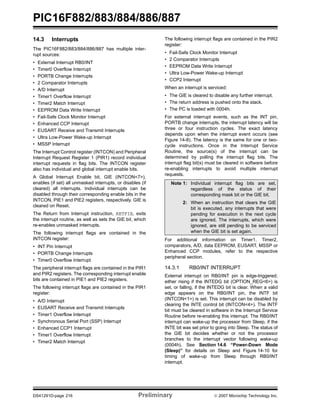 PIC16F882/883/884/886/887 
14.3 Interrupts 
The PIC16F882/883/884/886/887 has multiple inter-rupt 
sources: 
• External Interrupt RB0/INT 
• Timer0 Overflow Interrupt 
• PORTB Change Interrupts 
• 2 Comparator Interrupts 
• A/D Interrupt 
• Timer1 Overflow Interrupt 
• Timer2 Match Interrupt 
• EEPROM Data Write Interrupt 
• Fail-Safe Clock Monitor Interrupt 
• Enhanced CCP Interrupt 
• EUSART Receive and Transmit Interrupts 
• Ultra Low-Power Wake-up Interrupt 
• MSSP Interrupt 
The Interrupt Control register (INTCON) and Peripheral 
Interrupt Request Register 1 (PIR1) record individual 
interrupt requests in flag bits. The INTCON register 
also has individual and global interrupt enable bits. 
A Global Interrupt Enable bit, GIE (INTCON<7>), 
enables (if set) all unmasked interrupts, or disables (if 
cleared) all interrupts. Individual interrupts can be 
disabled through their corresponding enable bits in the 
INTCON, PIE1 and PIE2 registers, respectively. GIE is 
cleared on Reset. 
The Return from Interrupt instruction, RETFIE, exits 
the interrupt routine, as well as sets the GIE bit, which 
re-enables unmasked interrupts. 
The following interrupt flags are contained in the 
INTCON register: 
• INT Pin Interrupt 
• PORTB Change Interrupts 
• Timer0 Overflow Interrupt 
The peripheral interrupt flags are contained in the PIR1 
and PIR2 registers. The corresponding interrupt enable 
bits are contained in PIE1 and PIE2 registers. 
The following interrupt flags are contained in the PIR1 
register: 
• A/D Interrupt 
• EUSART Receive and Transmit Interrupts 
• Timer1 Overflow Interrupt 
• Synchronous Serial Port (SSP) Interrupt 
• Enhanced CCP1 Interrupt 
• Timer1 Overflow Interrupt 
• Timer2 Match Interrupt 
The following interrupt flags are contained in the PIR2 
register: 
• Fail-Safe Clock Monitor Interrupt 
• 2 Comparator Interrupts 
• EEPROM Data Write Interrupt 
• Ultra Low-Power Wake-up Interrupt 
• CCP2 Interrupt 
When an interrupt is serviced: 
• The GIE is cleared to disable any further interrupt. 
• The return address is pushed onto the stack. 
• The PC is loaded with 0004h. 
For external interrupt events, such as the INT pin, 
PORTB change interrupts, the interrupt latency will be 
three or four instruction cycles. The exact latency 
depends upon when the interrupt event occurs (see 
Figure 14-8). The latency is the same for one or two-cycle 
instructions. Once in the Interrupt Service 
Routine, the source(s) of the interrupt can be 
determined by polling the interrupt flag bits. The 
interrupt flag bit(s) must be cleared in software before 
re-enabling interrupts to avoid multiple interrupt 
requests. 
Note 1: Individual interrupt flag bits are set, 
regardless of the status of their 
corresponding mask bit or the GIE bit. 
2: When an instruction that clears the GIE 
bit is executed, any interrupts that were 
pending for execution in the next cycle 
are ignored. The interrupts, which were 
ignored, are still pending to be serviced 
when the GIE bit is set again. 
For additional information on Timer1, Timer2, 
comparators, A/D, data EEPROM, EUSART, MSSP or 
Enhanced CCP modules, refer to the respective 
peripheral section. 
14.3.1 RB0/INT INTERRUPT 
External interrupt on RB0/INT pin is edge-triggered; 
either rising if the INTEDG bit (OPTION_REG<6>) is 
set, or falling, if the INTEDG bit is clear. When a valid 
edge appears on the RB0/INT pin, the INTF bit 
(INTCON<1>) is set. This interrupt can be disabled by 
clearing the INTE control bit (INTCON<4>). The INTF 
bit must be cleared in software in the Interrupt Service 
Routine before re-enabling this interrupt. The RB0/INT 
interrupt can wake-up the processor from Sleep, if the 
INTE bit was set prior to going into Sleep. The status of 
the GIE bit decides whether or not the processor 
branches to the interrupt vector following wake-up 
(0004h). See Section 14.6 “Power-Down Mode 
(Sleep)” for details on Sleep and Figure 14-10 for 
timing of wake-up from Sleep through RB0/INT 
interrupt. 
DS41291D-page 216 Preliminary © 2007 Microchip Technology Inc. 
 
