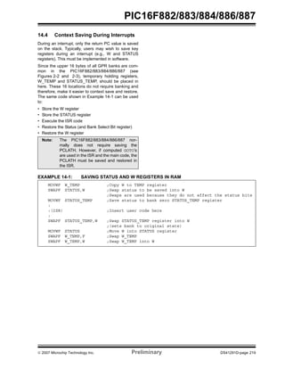 PIC16F882/883/884/886/887 
14.4 Context Saving During Interrupts 
During an interrupt, only the return PC value is saved 
on the stack. Typically, users may wish to save key 
registers during an interrupt (e.g., W and STATUS 
registers). This must be implemented in software. 
Since the upper 16 bytes of all GPR banks are com-mon 
in the PIC16F882/883/884/886/887 (see 
Figures 2-2 and 2-3), temporary holding registers, 
W_TEMP and STATUS_TEMP, should be placed in 
here. These 16 locations do not require banking and 
therefore, make it easier to context save and restore. 
The same code shown in Example 14-1 can be used 
to: 
• Store the W register 
• Store the STATUS register 
• Execute the ISR code 
• Restore the Status (and Bank Select Bit register) 
• Restore the W register 
Note: The PIC16F882/883/884/886/887 nor-mally 
does not require saving the 
PCLATH. However, if computed GOTO’s 
are used in the ISR and the main code, the 
PCLATH must be saved and restored in 
the ISR. 
EXAMPLE 14-1: SAVING STATUS AND W REGISTERS IN RAM 
MOVWF W_TEMP ;Copy W to TEMP register 
SWAPF STATUS,W ;Swap status to be saved into W 
;Swaps are used because they do not affect the status bits 
MOVWF STATUS_TEMP ;Save status to bank zero STATUS_TEMP register 
: 
:(ISR) ;Insert user code here 
: 
SWAPF STATUS_TEMP,W ;Swap STATUS_TEMP register into W 
;(sets bank to original state) 
MOVWF STATUS ;Move W into STATUS register 
SWAPF W_TEMP,F ;Swap W_TEMP 
SWAPF W_TEMP,W ;Swap W_TEMP into W 
© 2007 Microchip Technology Inc. Preliminary DS41291D-page 219 
 