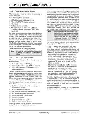 PIC16F882/883/884/886/887 
14.6 Power-Down Mode (Sleep) 
The Power-down mode is entered by executing a 
SLEEP instruction. 
If the Watchdog Timer is enabled: 
• WDT will be cleared but keeps running. 
• PD bit in the STATUS register is cleared. 
• TO bit is set. 
• Oscillator driver is turned off. 
• I/O ports maintain the status they had before 
SLEEP was executed (driving high, low or high-impedance). 
For lowest current consumption in this mode, all I/O pins 
should be either at VDD or VSS, with no external circuitry 
drawing current from the I/O pin and the comparators 
and CVREF should be disabled. I/O pins that are high-impedance 
inputs should be pulled high or low externally 
to avoid switching currents caused by floating inputs. 
The T0CKI input should also be at VDD or VSS for lowest 
current consumption. The contribution from on-chip pull-ups 
on PORTA should be considered. 
The MCLR pin must be at a logic high level. 
Note: It should be noted that a Reset generated 
by a WDT time-out does not drive MCLR 
pin low. 
14.6.1 WAKE-UP FROM SLEEP 
The device can wake-up from Sleep through one of the 
following events: 
1. External Reset input on MCLR pin. 
2. Watchdog Timer Wake-up (if WDT was enabled). 
3. Interrupt from RB0/INT pin, PORTB change or a 
peripheral interrupt. 
The first event will cause a device Reset. The two latter 
events are considered a continuation of program exe-cution. 
The TO and PD bits in the STATUS register can 
be used to determine the cause of device Reset. The 
PD bit, which is set on power-up, is cleared when Sleep 
is invoked. TO bit is cleared if WDT Wake-up occurred. 
The following peripheral interrupts can wake the device 
from Sleep: 
1. TMR1 interrupt. Timer1 must be operating as an 
asynchronous counter. 
2. ECCP Capture mode interrupt. 
3. A/D conversion (when A/D clock source is FRC). 
4. EEPROM write operation completion. 
5. Comparator output changes state. 
6. Interrupt-on-change. 
7. External Interrupt from INT pin. 
8. EUSART Break detect, I2C slave. 
Other peripherals cannot generate interrupts since 
during Sleep, no on-chip clocks are present. 
When the SLEEP instruction is being executed, the next 
instruction (PC + 1) is prefetched. For the device to 
wake-up through an interrupt event, the corresponding 
interrupt enable bit must be set (enabled). Wake-up 
occurs regardless of the state of the GIE bit. If the GIE 
bit is clear (disabled), the device continues execution at 
the instruction after the SLEEP instruction. If the GIE bit 
is set (enabled), the device executes the instruction 
after the SLEEP instruction, then branches to the inter-rupt 
address (0004h). In cases where the execution of 
the instruction following SLEEP is not desirable, the 
user should have a NOP after the SLEEP instruction. 
Note: If the global interrupts are disabled (GIE is 
cleared), but any interrupt source has both 
its interrupt enable bit and the corresponding 
interrupt flag bits set, the device will 
immediately wake-up from Sleep. The 
SLEEP instruction is completely executed. 
The WDT is cleared when the device wakes up from 
Sleep, regardless of the source of wake-up. 
14.6.2 WAKE-UP USING INTERRUPTS 
When global interrupts are disabled (GIE cleared) and 
any interrupt source has both its interrupt enable bit 
and interrupt flag bit set, one of the following will occur: 
• If the interrupt occurs before the execution of a 
SLEEP instruction, the SLEEP instruction will 
complete as a NOP. Therefore, the WDT and WDT 
prescaler and postscaler (if enabled) will not be 
cleared, the TO bit will not be set and the PD bit 
will not be cleared. 
• If the interrupt occurs during or after the execu-tion 
of a SLEEP instruction, the device will imme-diately 
wake-up from Sleep. The SLEEP 
instruction will be completely executed before the 
wake-up. Therefore, the WDT and WDT prescaler 
and postscaler (if enabled) will be cleared, the TO 
bit will be set and the PD bit will be cleared. 
Even if the flag bits were checked before executing a 
SLEEP instruction, it may be possible for flag bits to 
become set before the SLEEP instruction completes. To 
determine whether a SLEEP instruction executed, test 
the PD bit. If the PD bit is set, the SLEEP instruction 
was executed as a NOP. 
To ensure that the WDT is cleared, a CLRWDT instruction 
should be executed before a SLEEP instruction. 
DS41291D-page 222 Preliminary © 2007 Microchip Technology Inc. 
 