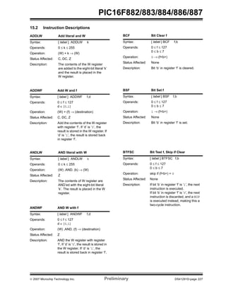 PIC16F882/883/884/886/887 
15.2 Instruction Descriptions 
ADDLW Add literal and W 
Syntax: [ label ] ADDLW k 
Operands: 0 ≤ k ≤ 255 
Operation: (W) + k → (W) 
Status Affected: C, DC, Z 
Description: The contents of the W register 
are added to the eight-bit literal ‘k’ 
and the result is placed in the 
W register. 
ADDWF Add W and f 
Syntax: [ label ] ADDWF f,d 
Operands: 0 ≤ f ≤ 127 
d ∈ [0,1] 
Operation: (W) + (f) → (destination) 
Status Affected: C, DC, Z 
Description: Add the contents of the W register 
with register ‘f’. If ‘d’ is ‘0’, the 
result is stored in the W register. If 
‘d’ is ‘1’, the result is stored back 
in register ‘f’. 
ANDLW AND literal with W 
Syntax: [ label ] ANDLW k 
Operands: 0 ≤ k ≤ 255 
Operation: (W) .AND. (k) → (W) 
Status Affected: Z 
Description: The contents of W register are 
AND’ed with the eight-bit literal 
‘k’. The result is placed in the W 
register. 
ANDWF AND W with f 
Syntax: [ label ] ANDWF f,d 
Operands: 0 ≤ f ≤ 127 
d ∈ [0,1] 
Operation: (W) .AND. (f) → (destination) 
Status Affected: Z 
Description: AND the W register with register 
‘f’. If ‘d’ is ‘0’, the result is stored in 
the W register. If ‘d’ is ‘1’, the 
result is stored back in register ‘f’. 
BCF Bit Clear f 
Syntax: [ label ] BCF f,b 
Operands: 0 ≤ f ≤ 127 
0 ≤ b ≤ 7 
Operation: 0 → (f<b>) 
Status Affected: None 
Description: Bit ‘b’ in register ‘f’ is cleared. 
BSF Bit Set f 
Syntax: [ label ] BSF f,b 
Operands: 0 ≤ f ≤ 127 
0 ≤ b ≤ 7 
Operation: 1 → (f<b>) 
Status Affected: None 
Description: Bit ‘b’ in register ‘f’ is set. 
BTFSC Bit Test f, Skip if Clear 
Syntax: [ label ] BTFSC f,b 
Operands: 0 ≤ f ≤ 127 
0 ≤ b ≤ 7 
Operation: skip if (f<b>) = 0 
Status Affected: None 
Description: If bit ‘b’ in register ‘f’ is ‘1’, the next 
instruction is executed. 
If bit ‘b’ in register ‘f’ is ‘0’, the next 
instruction is discarded, and a NOP 
is executed instead, making this a 
two-cycle instruction. 
© 2007 Microchip Technology Inc. Preliminary DS41291D-page 227 
 
