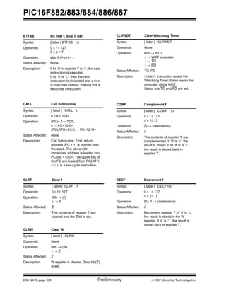 PIC16F882/883/884/886/887 
BTFSS Bit Test f, Skip if Set 
Syntax: [ label ] BTFSS f,b 
Operands: 0 ≤ f ≤ 127 
0 ≤ b < 7 
Operation: skip if (f<b>) = 1 
Status Affected: None 
Description: If bit ‘b’ in register ‘f’ is ‘0’, the next 
instruction is executed. 
If bit ‘b’ is ‘1’, then the next 
instruction is discarded and a NOP 
is executed instead, making this a 
two-cycle instruction. 
CALL Call Subroutine 
Syntax: [ label ] CALL k 
Operands: 0 ≤ k ≤ 2047 
Operation: (PC)+ 1→ TOS, 
k → PC<10:0>, 
(PCLATH<4:3>) → PC<12:11> 
Status Affected: None 
Description: Call Subroutine. First, return 
address (PC + 1) is pushed onto 
the stack. The eleven-bit 
immediate address is loaded into 
PC bits <10:0>. The upper bits of 
the PC are loaded from PCLATH. 
CALL is a two-cycle instruction. 
CLRF Clear f 
Syntax: [ label ] CLRF f 
Operands: 0 ≤ f ≤ 127 
Operation: 00h → (f) 
1 → Z 
Status Affected: Z 
Description: The contents of register ‘f’ are 
cleared and the Z bit is set. 
CLRW Clear W 
Syntax: [ label ] CLRW 
Operands: None 
Operation: 00h → (W) 
1 → Z 
Status Affected: Z 
Description: W register is cleared. Zero bit (Z) 
is set. 
CLRWDT Clear Watchdog Timer 
Syntax: [ label ] CLRWDT 
Operands: None 
Operation: 00h → WDT 
0 → WDT prescaler, 
1 → TO 
1 → PD 
Status Affected: TO, PD 
Description: CLRWDT instruction resets the 
Watchdog Timer. It also resets the 
prescaler of the WDT. 
Status bits TO and PD are set. 
COMF Complement f 
Syntax: [ label ] COMF f,d 
Operands: 0 ≤ f ≤ 127 
d ∈ [0,1] 
Operation: (f) → (destination) 
Status Affected: Z 
Description: The contents of register ‘f’ are 
complemented. If ‘d’ is ‘0’, the 
result is stored in W. If ‘d’ is ‘1’, 
the result is stored back in 
register ‘f’. 
DECF Decrement f 
Syntax: [ label ] DECF f,d 
Operands: 0 ≤ f ≤ 127 
d ∈ [0,1] 
Operation: (f) - 1 → (destination) 
Status Affected: Z 
Description: Decrement register ‘f’. If ‘d’ is ‘0’, 
the result is stored in the W 
register. If ‘d’ is ‘1’, the result is 
stored back in register ‘f’. 
DS41291D-page 228 Preliminary © 2007 Microchip Technology Inc. 
 