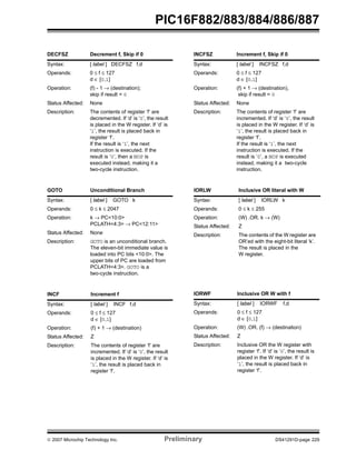 PIC16F882/883/884/886/887 
DECFSZ Decrement f, Skip if 0 
Syntax: [ label ] DECFSZ f,d 
Operands: 0 ≤ f ≤ 127 
d ∈ [0,1] 
Operation: (f) - 1 → (destination); 
skip if result = 0 
Status Affected: None 
Description: The contents of register ‘f’ are 
decremented. If ‘d’ is ‘0’, the result 
is placed in the W register. If ‘d’ is 
‘1’, the result is placed back in 
register ‘f’. 
If the result is ‘1’, the next 
instruction is executed. If the 
result is ‘0’, then a NOP is 
executed instead, making it a 
two-cycle instruction. 
GOTO Unconditional Branch 
Syntax: [ label ] GOTO k 
Operands: 0 ≤ k ≤ 2047 
Operation: k → PC<10:0> 
PCLATH<4:3> → PC<12:11> 
Status Affected: None 
Description: GOTO is an unconditional branch. 
The eleven-bit immediate value is 
loaded into PC bits <10:0>. The 
upper bits of PC are loaded from 
PCLATH<4:3>. GOTO is a 
two-cycle instruction. 
INCF Increment f 
Syntax: [ label ] INCF f,d 
Operands: 0 ≤ f ≤ 127 
d ∈ [0,1] 
Operation: (f) + 1 → (destination) 
Status Affected: Z 
Description: The contents of register ‘f’ are 
incremented. If ‘d’ is ‘0’, the result 
is placed in the W register. If ‘d’ is 
‘1’, the result is placed back in 
register ‘f’. 
INCFSZ Increment f, Skip if 0 
Syntax: [ label ] INCFSZ f,d 
Operands: 0 ≤ f ≤ 127 
d ∈ [0,1] 
Operation: (f) + 1 → (destination), 
skip if result = 0 
Status Affected: None 
Description: The contents of register ‘f’ are 
incremented. If ‘d’ is ‘0’, the result 
is placed in the W register. If ‘d’ is 
‘1’, the result is placed back in 
register ‘f’. 
If the result is ‘1’, the next 
instruction is executed. If the 
result is ‘0’, a NOP is executed 
instead, making it a two-cycle 
instruction. 
IORLW Inclusive OR literal with W 
Syntax: [ label ] IORLW k 
Operands: 0 ≤ k ≤ 255 
Operation: (W) .OR. k → (W) 
Status Affected: Z 
Description: The contents of the W register are 
OR’ed with the eight-bit literal ‘k’. 
The result is placed in the 
W register. 
IORWF Inclusive OR W with f 
Syntax: [ label ] IORWF f,d 
Operands: 0 ≤ f ≤ 127 
d ∈ [0,1] 
Operation: (W) .OR. (f) → (destination) 
Status Affected: Z 
Description: Inclusive OR the W register with 
register ‘f’. If ‘d’ is ‘0’, the result is 
placed in the W register. If ‘d’ is 
‘1’, the result is placed back in 
register ‘f’. 
© 2007 Microchip Technology Inc. Preliminary DS41291D-page 229 
 