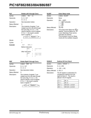 PIC16F882/883/884/886/887 
RLF Rotate Left f through Carry 
Syntax: [ label ] RLF f,d 
Operands: 0 ≤ f ≤ 127 
d ∈ [0,1] 
Operation: See description below 
Status Affected: C 
Description: The contents of register ‘f’ are 
rotated one bit to the left through 
the Carry flag. If ‘d’ is ‘0’, the 
result is placed in the W register. 
If ‘d’ is ‘1’, the result is stored 
back in register ‘f’. 
C Register f 
Words: 1 
Cycles: 1 
Example: RLF REG1,0 
Before Instruction 
REG1 = 1110 0110 
C = 0 
After Instruction 
REG1 = 1110 0110 
W = 1100 1100 
C = 1 
RRF Rotate Right f through Carry 
Syntax: [ label ] RRF f,d 
Operands: 0 ≤ f ≤ 127 
d ∈ [0,1] 
Operation: See description below 
Status Affected: C 
Description: The contents of register ‘f’ are 
rotated one bit to the right through 
the Carry flag. If ‘d’ is ‘0’, the 
result is placed in the W register. 
If ‘d’ is ‘1’, the result is placed 
back in register ‘f’. 
C Register f 
SLEEP Enter Sleep mode 
Syntax: [ label ] SLEEP 
Operands: None 
Operation: 00h → WDT, 
0 → WDT prescaler, 
1 → TO, 
0 → PD 
Status Affected: TO, PD 
Description: The power-down Status bit, PD is 
cleared. Time-out Status bit, TO 
is set. Watchdog Timer and its 
prescaler are cleared. 
The processor is put into Sleep 
mode with the oscillator stopped. 
SUBLW Subtract W from literal 
Syntax: [ label ] SUBLW k 
Operands: 0 ≤ k ≤ 255 
Operation: k - (W) → (W) 
Status Affected: C, DC, Z 
Description: The W register is subtracted (2’s 
complement method) from the 
eight-bit literal ‘k’. The result is 
placed in the W register. 
C = 0 W > k 
C = 1 W ≤ k 
DC = 0 W<3:0> > k<3:0> 
DC = 1 W<3:0> ≤ k<3:0> 
DS41291D-page 232 Preliminary © 2007 Microchip Technology Inc. 
 