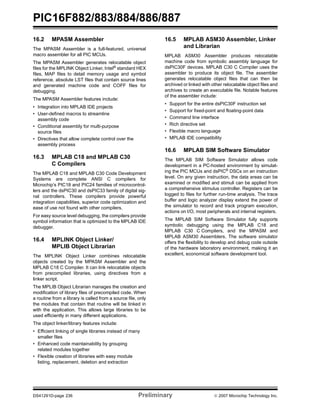 PIC16F882/883/884/886/887 
16.2 MPASM Assembler 
The MPASM Assembler is a full-featured, universal 
macro assembler for all PIC MCUs. 
The MPASM Assembler generates relocatable object 
files for the MPLINK Object Linker, Intel® standard HEX 
files, MAP files to detail memory usage and symbol 
reference, absolute LST files that contain source lines 
and generated machine code and COFF files for 
debugging. 
The MPASM Assembler features include: 
• Integration into MPLAB IDE projects 
• User-defined macros to streamline 
assembly code 
• Conditional assembly for multi-purpose 
source files 
• Directives that allow complete control over the 
assembly process 
16.3 MPLAB C18 and MPLAB C30 
C Compilers 
The MPLAB C18 and MPLAB C30 Code Development 
Systems are complete ANSI C compilers for 
Microchip’s PIC18 and PIC24 families of microcontrol-lers 
and the dsPIC30 and dsPIC33 family of digital sig-nal 
controllers. These compilers provide powerful 
integration capabilities, superior code optimization and 
ease of use not found with other compilers. 
For easy source level debugging, the compilers provide 
symbol information that is optimized to the MPLAB IDE 
debugger. 
16.4 MPLINK Object Linker/ 
MPLIB Object Librarian 
The MPLINK Object Linker combines relocatable 
objects created by the MPASM Assembler and the 
MPLAB C18 C Compiler. It can link relocatable objects 
from precompiled libraries, using directives from a 
linker script. 
The MPLIB Object Librarian manages the creation and 
modification of library files of precompiled code. When 
a routine from a library is called from a source file, only 
the modules that contain that routine will be linked in 
with the application. This allows large libraries to be 
used efficiently in many different applications. 
The object linker/library features include: 
• Efficient linking of single libraries instead of many 
smaller files 
• Enhanced code maintainability by grouping 
related modules together 
• Flexible creation of libraries with easy module 
listing, replacement, deletion and extraction 
16.5 MPLAB ASM30 Assembler, Linker 
and Librarian 
MPLAB ASM30 Assembler produces relocatable 
machine code from symbolic assembly language for 
dsPIC30F devices. MPLAB C30 C Compiler uses the 
assembler to produce its object file. The assembler 
generates relocatable object files that can then be 
archived or linked with other relocatable object files and 
archives to create an executable file. Notable features 
of the assembler include: 
• Support for the entire dsPIC30F instruction set 
• Support for fixed-point and floating-point data 
• Command line interface 
• Rich directive set 
• Flexible macro language 
• MPLAB IDE compatibility 
16.6 MPLAB SIM Software Simulator 
The MPLAB SIM Software Simulator allows code 
development in a PC-hosted environment by simulat-ing 
the PIC MCUs and dsPIC® DSCs on an instruction 
level. On any given instruction, the data areas can be 
examined or modified and stimuli can be applied from 
a comprehensive stimulus controller. Registers can be 
logged to files for further run-time analysis. The trace 
buffer and logic analyzer display extend the power of 
the simulator to record and track program execution, 
actions on I/O, most peripherals and internal registers. 
The MPLAB SIM Software Simulator fully supports 
symbolic debugging using the MPLAB C18 and 
MPLAB C30 C Compilers, and the MPASM and 
MPLAB ASM30 Assemblers. The software simulator 
offers the flexibility to develop and debug code outside 
of the hardware laboratory environment, making it an 
excellent, economical software development tool. 
DS41291D-page 236 Preliminary © 2007 Microchip Technology Inc. 
 