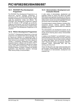 PIC16F882/883/884/886/887 
16.11 PICSTART Plus Development 
Programmer 
The PICSTART Plus Development Programmer is an 
easy-to-use, low-cost, prototype programmer. It 
connects to the PC via a COM (RS-232) port. MPLAB 
Integrated Development Environment software makes 
using the programmer simple and efficient. The 
PICSTART Plus Development Programmer supports 
most PIC devices in DIP packages up to 40 pins. 
Larger pin count devices, such as the PIC16C92X and 
PIC17C76X, may be supported with an adapter socket. 
The PICSTART Plus Development Programmer is CE 
compliant. 
16.12 PICkit 2 Development Programmer 
The PICkit™ 2 Development Programmer is a low-cost 
programmer and selected Flash device debugger with 
an easy-to-use interface for programming many of 
Microchip’s baseline, mid-range and PIC18F families of 
Flash memory microcontrollers. The PICkit 2 Starter Kit 
includes a prototyping development board, twelve 
sequential lessons, software and HI-TECH’s PICC™ 
Lite C compiler, and is designed to help get up to speed 
quickly using PIC® microcontrollers. The kit provides 
everything needed to program, evaluate and develop 
applications using Microchip’s powerful, mid-range 
Flash memory family of microcontrollers. 
16.13 Demonstration, Development and 
Evaluation Boards 
A wide variety of demonstration, development and 
evaluation boards for various PIC MCUs and dsPIC 
DSCs allows quick application development on fully func-tional 
systems. Most boards include prototyping areas for 
adding custom circuitry and provide application firmware 
and source code for examination and modification. 
The boards support a variety of features, including LEDs, 
temperature sensors, switches, speakers, RS-232 
interfaces, LCD displays, potentiometers and additional 
EEPROM memory. 
The demonstration and development boards can be 
used in teaching environments, for prototyping custom 
circuits and for learning about various microcontroller 
applications. 
In addition to the PICDEM™ and dsPICDEM™ demon-stration/ 
development board series of circuits, Microchip 
has a line of evaluation kits and demonstration software 
for analog filter design, KEELOQ® security ICs, CAN, 
IrDA®, PowerSmart® battery management, SEEVAL® 
evaluation system, Sigma-Delta ADC, flow rate 
sensing, plus many more. 
Check the Microchip web page (www.microchip.com) 
and the latest “Product Selector Guide” (DS00148) for 
the complete list of demonstration, development and 
evaluation kits. 
DS41291D-page 238 Preliminary © 2007 Microchip Technology Inc. 
 