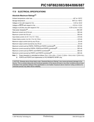 PIC16F882/883/884/886/887 
17.0 ELECTRICAL SPECIFICATIONS 
Absolute Maximum Ratings(†) 
Ambient temperature under bias..........................................................................................................-40° to +125°C 
Storage temperature ........................................................................................................................ -65°C to +150°C 
Voltage on VDD with respect to VSS ................................................................................................... -0.3V to +6.5V 
Voltage on MCLR with respect to Vss ............................................................................................... -0.3V to +13.5V 
Voltage on all other pins with respect to VSS ........................................................................... -0.3V to (VDD + 0.3V) 
Total power dissipation(1) ............................................................................................................................... 800 mW 
Maximum current out of VSS pin .................................................................................................................... 300 mA 
Maximum current into VDD pin ....................................................................................................................... 250 mA 
Input clamp current, IIK (VI < 0 or VI > VDD)...............................................................................................................± 20 mA 
Output clamp current, IOK (Vo < 0 or Vo >VDD).........................................................................................................± 20 mA 
Maximum output current sunk by any I/O pin.................................................................................................... 25 mA 
Maximum output current sourced by any I/O pin .............................................................................................. 25 mA 
Maximum current sunk by PORTA, PORTB and PORTE (combined)(2)........................................................ 200 mA 
Maximum current sourced by PORTA, PORTB and PORTE (combined)(2) .................................................. 200 mA 
Maximum current sunk by PORTC and PORTD (combined)(2) ..................................................................... 200 mA 
Maximum current sourced by PORTC and PORTD (combined)(2) ................................................................ 200 mA 
Note 1: Power dissipation is calculated as follows: PDIS = VDD x {IDD – Σ IOH} + Σ {(VDD – VOH) x IOH} + Σ(VOl x IOL). 
2: PORTD and PORTE are implemented on PIC16F886/PIC16F887 only. 
† NOTICE: Stresses above those listed under “Absolute Maximum Ratings” may cause permanent damage to the 
device. This is a stress rating only and functional operation of the device at those or any other conditions above those 
indicated in the operation listings of this specification is not implied. Exposure above maximum rating conditions for 
extended periods may affect device reliability. 
© 2007 Microchip Technology Inc. Preliminary DS41291D-page 239 
 
