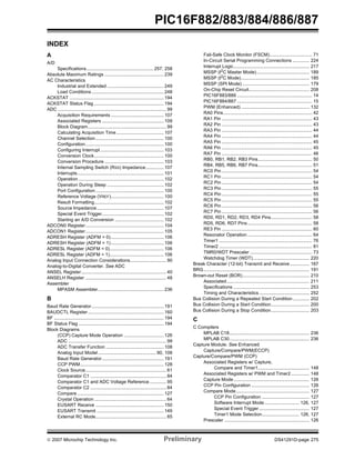 PIC16F882/883/884/886/887 
INDEX 
A 
A/D 
Specifications.................................................... 257, 258 
Absolute Maximum Ratings .............................................. 239 
AC Characteristics 
Industrial and Extended ............................................ 249 
Load Conditions ........................................................ 248 
ACKSTAT ......................................................................... 194 
ACKSTAT Status Flag ...................................................... 194 
ADC .................................................................................... 99 
Acquisition Requirements ......................................... 107 
Associated Registers ................................................ 109 
Block Diagram............................................................. 99 
Calculating Acquisition Time..................................... 107 
Channel Selection..................................................... 100 
Configuration............................................................. 100 
Configuring Interrupt ................................................. 103 
Conversion Clock...................................................... 100 
Conversion Procedure .............................................. 103 
Internal Sampling Switch (RSS) Impedance.............. 107 
Interrupts................................................................... 101 
Operation .................................................................. 102 
Operation During Sleep ............................................ 102 
Port Configuration..................................................... 100 
Reference Voltage (VREF)......................................... 100 
Result Formatting...................................................... 102 
Source Impedance.................................................... 107 
Special Event Trigger................................................ 102 
Starting an A/D Conversion ...................................... 102 
ADCON0 Register............................................................. 104 
ADCON1 Register............................................................. 105 
ADRESH Register (ADFM = 0) ......................................... 106 
ADRESH Register (ADFM = 1) ......................................... 106 
ADRESL Register (ADFM = 0).......................................... 106 
ADRESL Register (ADFM = 1).......................................... 106 
Analog Input Connection Considerations............................ 90 
Analog-to-Digital Converter. See ADC 
ANSEL Register .................................................................. 40 
ANSELH Register ............................................................... 48 
Assembler 
MPASM Assembler................................................... 236 
B 
Baud Rate Generator........................................................ 191 
BAUDCTL Register ........................................................... 160 
BF ..................................................................................... 194 
BF Status Flag .................................................................. 194 
Block Diagrams 
(CCP) Capture Mode Operation ............................... 126 
ADC ............................................................................ 99 
ADC Transfer Function ............................................. 108 
Analog Input Model ............................................. 90, 108 
Baud Rate Generator................................................ 191 
CCP PWM................................................................. 128 
Clock Source............................................................... 61 
Comparator C1 ........................................................... 84 
Comparator C1 and ADC Voltage Reference ............. 95 
Comparator C2 ........................................................... 84 
Compare ................................................................... 127 
Crystal Operation........................................................ 64 
EUSART Receive ..................................................... 150 
EUSART Transmit .................................................... 149 
External RC Mode....................................................... 65 
Fail-Safe Clock Monitor (FSCM)................................. 71 
In-Circuit Serial Programming Connections ............. 224 
Interrupt Logic........................................................... 217 
MSSP (I2C Master Mode)......................................... 189 
MSSP (I2C Mode)..................................................... 185 
MSSP (SPI Mode) .................................................... 179 
On-Chip Reset Circuit............................................... 208 
PIC16F883/886 .......................................................... 14 
PIC16F884/887 .......................................................... 15 
PWM (Enhanced) ..................................................... 132 
RA0 Pins..................................................................... 42 
RA1 Pin ...................................................................... 43 
RA2 Pin ...................................................................... 43 
RA3 Pin ...................................................................... 44 
RA4 Pin ...................................................................... 44 
RA5 Pin ...................................................................... 45 
RA6 Pin ...................................................................... 45 
RA7 Pin ...................................................................... 46 
RB0, RB1, RB2, RB3 Pins.......................................... 50 
RB4, RB5, RB6, RB7 Pins.......................................... 51 
RC0 Pin ...................................................................... 54 
RC1 Pin ...................................................................... 54 
RC2 Pin ...................................................................... 54 
RC3 Pin ...................................................................... 55 
RC4 Pin ...................................................................... 55 
RC5 Pin ...................................................................... 55 
RC6 Pin ...................................................................... 56 
RC7 Pin ...................................................................... 56 
RD0, RD1, RD2, RD3, RD4 Pins................................ 58 
RD5, RD6, RD7 Pins .................................................. 58 
RE3 Pin ...................................................................... 60 
Resonator Operation .................................................. 64 
Timer1 ........................................................................ 76 
Timer2 ........................................................................ 81 
TMR0/WDT Prescaler ................................................ 73 
Watchdog Timer (WDT)............................................ 220 
Break Character (12-bit) Transmit and Receive ............... 167 
BRG.................................................................................. 191 
Brown-out Reset (BOR).................................................... 210 
Associated................................................................ 211 
Specifications ........................................................... 253 
Timing and Characteristics ....................................... 252 
Bus Collision During a Repeated Start Condition............. 202 
Bus Collision During a Start Condition.............................. 200 
Bus Collision During a Stop Condition.............................. 203 
C 
C Compilers 
MPLAB C18.............................................................. 236 
MPLAB C30.............................................................. 236 
Capture Module. See Enhanced 
Capture/Compare/PWM(ECCP) 
Capture/Compare/PWM (CCP) 
Associated Registers w/ Capture, 
Compare and Timer1........................................ 148 
Associated Registers w/ PWM and Timer2 .............. 148 
Capture Mode........................................................... 126 
CCP Pin Configuration ............................................. 126 
Compare Mode......................................................... 127 
CCP Pin Configuration ..................................... 127 
Software Interrupt Mode........................... 126, 127 
Special Event Trigger ....................................... 127 
Timer1 Mode Selection............................. 126, 127 
Prescaler .................................................................. 126 
© 2007 Microchip Technology Inc. Preliminary DS41291D-page 275 
 